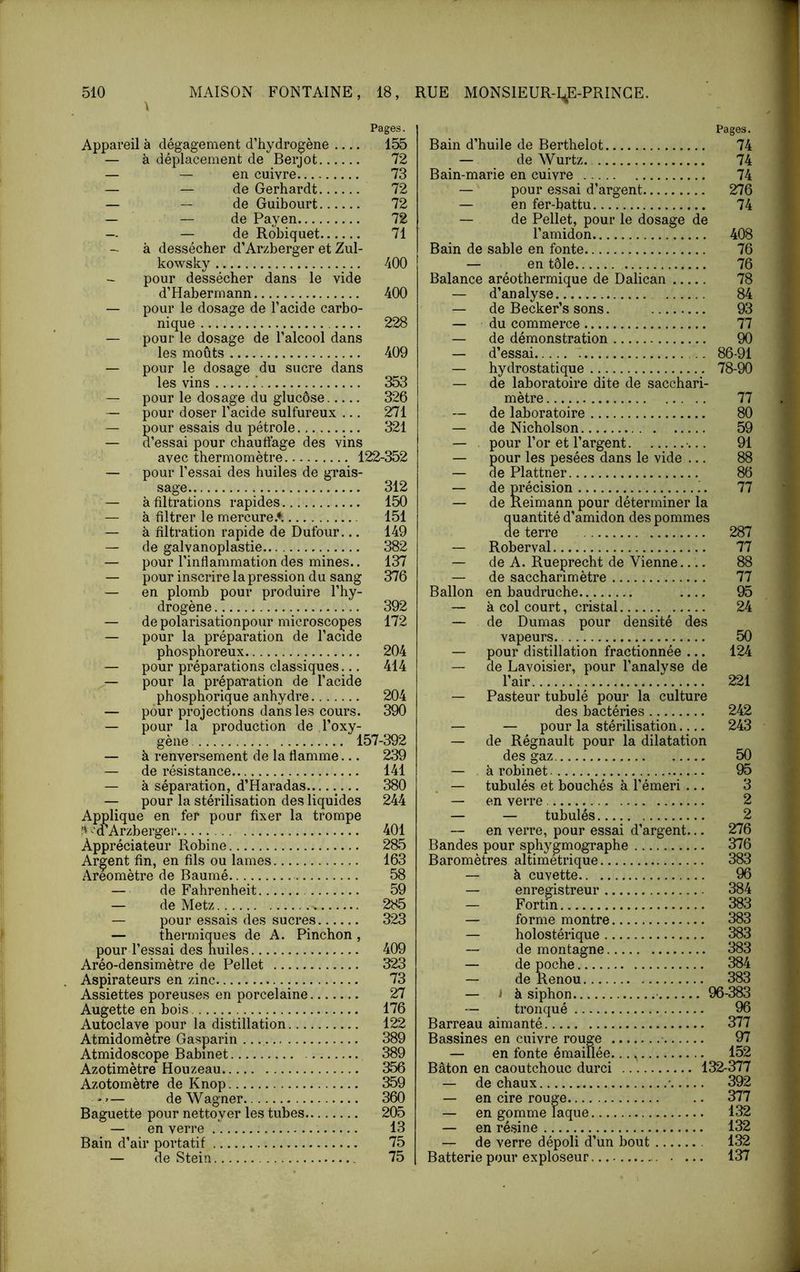 A Pages. Appareil à dégagement d’hydrogène 155 — à déplacement de Berjot 72 — — en cuivre 73 — — de Gerhardt 72 — — de Guibourt 72 — — de Payen 72 — — de Robiquet 71 — à dessécher d’Arzberger et Zul- kowsky 400 — pour dessécher dans le vide d’Habermann 400 — pour le dosage de l’acide carbo- nique 228 — pour le dosage de l’alcool dans les moûts 409 — pour le dosage du sucre dans les vins .* 353 — pour le dosage du glucôse 326 — pour doser l’acide sulfureux ... 271 — pour essais du pétrole 321 — d’essai pour chauffage des vins — pour l’essai des huiles de grais- sage 312 — à filtrations rapides 150 — à filtrer le mercureA 151 — à filtration rapide de Dufour... 149 — de galvanoplastie 382 — pour l’inflammation des mines.. 137 — pour inscrire la pression du sang 376 — en plomb pour produire Thy- drogène 392 — de polarisationpour microscopes 172 — pour la préparation de l’acide phosphoreux 204 — pour préparations classiques... 414 — pour la préparation de l’acide phosphorique anhydre 204 — pour projections dans les cours. 390 — pour la production de Toxy- — à renversement de la flamme... 239 — de résistance 141 — à séparation, d’Haradas— .... 380 — pour la stérilisation des liquides 244 Applique en fer pour fixer la trompe M’Arzberger 401 Appréciateur Robine 285 Argent fin, en fils ou lames 163 Aréomètre de Baumé 58 — de Fahrenheit 59 — de Metz 285 — pour essais des sucres 323 — thermiques de A. Pinchon , pour l’essai des huiles 409 Aréo-densimètre de Pellet 323 Aspirateurs en zinc 73 Assiettes poreuses en porcelaine 27 Augette en bois 176 Autoclave pour la distillation 122 Atmidomètre Gasparin 389 Atmidoscope Babinet 389 Azotimètre Houzeau 356 Azotomètre de Knop 359 — de Wagner 360 Baguette pour nettoyer les tubes 205 — en verre 13 Bain d’air portatif 75 — de Stein 75 Pages. Bain d’huile de Berthelet 74 — ^ de Wurtz. 74 Bain-marie en cuivre 74 — pour essai d’argent 276 — en fer-battu 74 — de Pellet, pour le dosage de l’amidon 408 Bain de sable en fonte 76 — en tôle 76 Balance aréothermique de Dalican 78 — d’analyse 84 — de Becker’s sons. 93 — du commerce 77 — de démonstration 90 — d’essai 86-91 — hydrostatique 78-90 — de laboratoire dite de sacchari- mètre 77 — de laboratoire 80 — de Nicholson 59 — pour Tor et l’argent 91 — pour les pesées dans le vide ... 88 — de Plattner 86 — de précision !. 77 — de Reimann pour déterminer la quantité d’amidon des pommes de terre 287 — Roberval 77 — de A. Rueprecht de Vienne 88 — de saccharimètre 77 Ballon en baudruche 95 — à col court, cristal 24 — de Dumas pour densité des vapeurs. 50 — pour distillation fractionnée ... 124 — de Lavoisier, pour l’analyse de l’air 221 — Pasteur tubulé pour la culture des bactéries 242 — — pour la stérilisation 243 — de Régnault pour la dilatation des gaz 50 — à robinet 95 — tubulés et bouchés à l’émeri ... 3 — en verre 2 — — tubulés 2 — en verre, pour essai d’argent... 276 Bandes pour sphygmographe 376 Baromètres alümétrique 383 — à cuvette 96 — enregistreur 384 — Fortin 383 — forme montre 383 — holostérique 383 — de montagne 383 — de poche 384 — de Renou 383 — i à siphon 96-383 — tronqué 96 Barreau aimanté 377 Bassines en cuivre rouge 97 — en fonte émaillée. 152 Bâton en caoutchouc durci 132-377 — de chaux • 392 — en cire rouge 377 — en gomme laque 132 — en ré.sine 132 — de verre dépoli d’un bout 132 Batterie pour exploseur 137