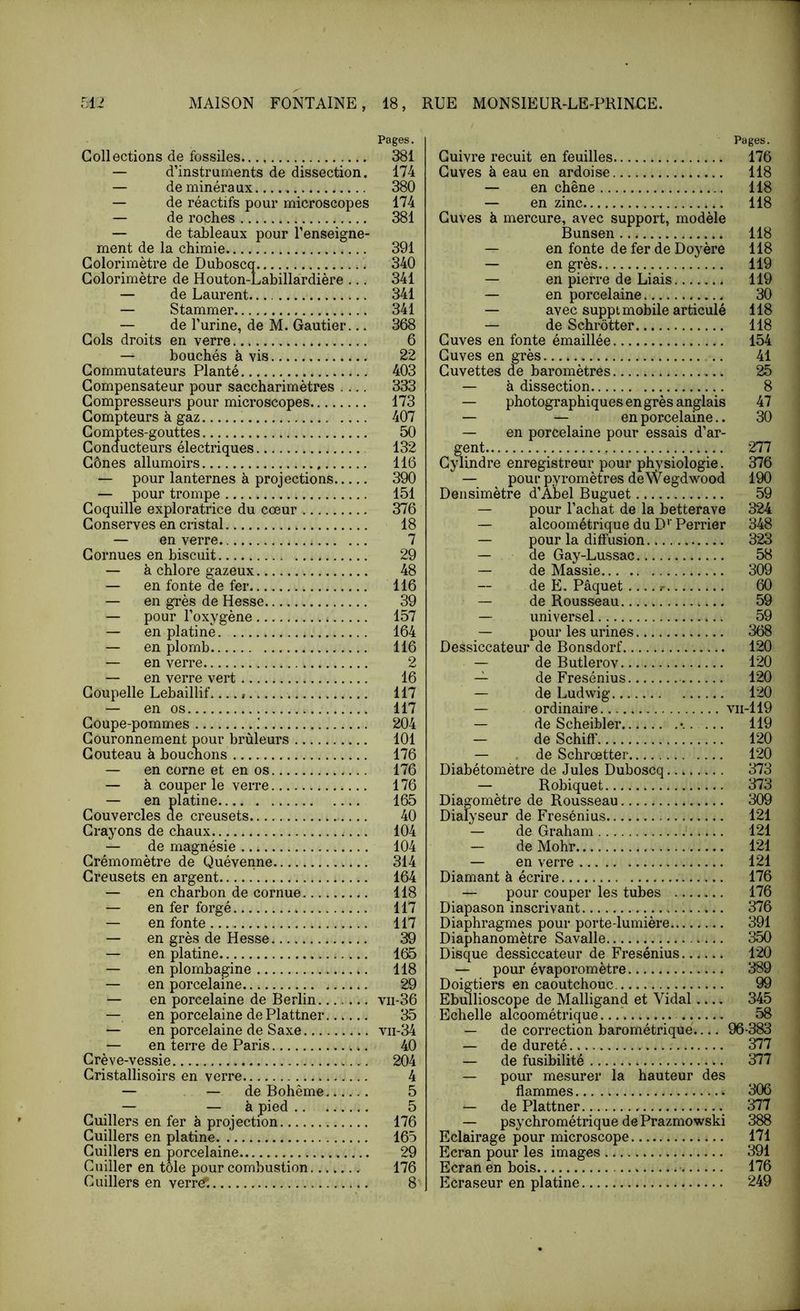 Collections de fossiles — d’instruments de dissection. — de minéraux — de réactifs pour microscopes — de roches — de tableaux pour l’enseigne- ment de la chimie Golorimètre de Duboscq Golorimètre de Houton-Labillardière ... — de Laurent — Stammer — de l’urine, de M. Gautier... Cols droits en verre — bouchés à vis Commutateurs Planté Compensateur pour saccharimètres .... Compresseurs pour microscopes Compteurs à gaz Comptes-gouttes Conducteurs électriques Cônes allumoirs — pour lanternes à projections — pour trompe Coquille exploratrice du cœur Conserves en cristal — en verre Cornues en biscuit — à chlore gazeux — en fonte de fer — en grès de Hesse — pour l’oxygène — en platine — en plomb — en verre — en verre vert Coupelle Lebaillif — en os Coupe-pommes ! Couronnement pour brûleurs Couteau à bouchons — en corne et en os — à couper le verre — en platine Couvercles ae creusets Crayons de chaux — de magnésie Grémomètre de Quévenne Creusets en argent — en charbon de cornue — en fer forgé — en fonte — en grès de Hesse — en platine — en plombagine — en porcelaine — en porcelaine de Berlin — en porcelaine de Plattner — en porcelaine de Saxe — en terre de Paris Crève-vessie Gristallisoirs en verre — — de Bohême — — à pied Cuillers en fer à projection Cuillers en platine Cuillers en porcelaine Cuiller en tôle pour combustion Cuillers en verr^. Pages. Cuivre recuit en feuilles 176 Cuves à eau en ardoise 118 — en chêne 118 — en zinc 118 Cuves à mercure, avec support, modèle Bunsen 118 — en fonte de fer de Doyère 118 — en grès 119 — en pierre de Liais 119 — en porcelaine 30 — avec suppt mobile articulé 118 — de Schrôtter 118 Cuves en fonte émaillée 154 Cuves en grès 41 Cuvettes de baromètres 25 — à dissection 8 — photographiques en grès anglais 47 — — en porcelaine.. 30 — en porcelaine pour essais d’ar- gent 277 Cylindre enregistreur pour physiologie. 376 — pour pyromètres deWegdwood 190 Densimètre d’Abel Buguet 59 — pour l’achat de la betterave 324 — alcoométrique du D‘‘Perrier 348 — pour la diffusion 323 — de Gay-Lussac 58 — de Massie 309 de E. Pâquet 60 — de Rousseau 59 — universel 59 — pour les urines 368 Dessiccateur de Bonsdorf 120 — de Butlerov 120 — de Fresénius 120 — de Ludwig 120 — ordinaire vii-119 — de Scheibler 119 — de Schiff 120 — . de Schrœtter 120 Diabétomètre de Jules Duboscq 373 — Robiquet 373 Diagomètre de Rousseau 309 Dialyseur de Fresénius 121 ~ de Graham 121 — de Mohr 121 — en verre 121 Diamant à écrire 176 — pour couper les tubes 176 Diapason inscrivant 376 Diaphragmes pour porte-lumière 391 Diaphanomètre Savalle 350 Disque dessiccateur de Fresénius 120 — pour évaporomètre 389 Doigtiers en caoutchouc. 99 Ebullioscope de Malligand et Vidal 345 Echelle alcoométrique.. 58 — de correction barométrique.... 96-383 — de dureté ^7 — de fusibilité 377 — pour mesurer la hauteur des flammes 306 — de Plattner 377 — psychrométrique de Prazmowski 388 Eclairage pour microscope 171 Ecran pour les images 391 Ecran en bois 176 Ecraseur en platine 249 Pages. 381 174 380 174 381 391 340 341 341 341 368 6 22 403 333 173 407 50 132 116 390 151 376 18 7 29 48 116 39 157 164 116 2 16 117 117 204 101 176 176 176 165 40 104 104 314 164 118 117 117 39 165 118 29 vii-36 35 vii-34 40 204 4 5 5 176 165 29 176 8