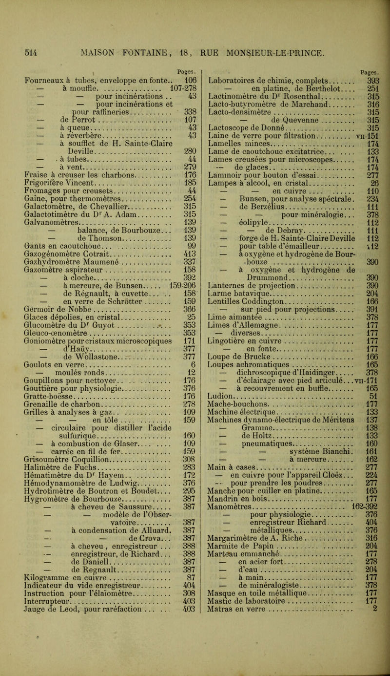 y Pages. Fourneaux à tubes, enveloppe en fonte.. 106 — àmouffle 107-278 — — pour incinérations .. 43 — — pour incinérations et pour raffineries ' 338 de Perrot 107 — à queue 43 — à réverbère 43 — à soufflet de H. Sainte-Glaire Deville 280 — . à tubes 44 — à vent ,.. 279 Fraise à creuser les charbons 176 Frigorifère Vincent 185 Fromages pour creusets 44 Gaine, pour thermomètres 254 Galactomètre, de Ghevallier 315 Galactotimètre du D' A. Adam 315 Galvanomètres 139 — balance, de Bourbouze... 139 — de Thomson 139 Gants en caoutchouc 99 Gazogénomètre Gotrait 413 Gazhydromètre Maumené 337 Gazomètre aspirateur 158 — à cloche 392 — à mercure, de Bunsen 159-206 — de Régnault, à cuvette 158 — en verre de Schrôtter 159 Germoir de Nobbe 366 Glaces dépolies, en cristal 25 Glucomètre du D'' Guyot . 353 Gleuco-œnomètre 353 Goniomètre pour cristaux microscopiques 171 — d^Haüy 377 — de Wollastone 377 Goulots en verre 6 — moulés ronds 12 Goupillons pour nettoyer 176 Gouttière pour physiologie 376 Gratte-boësse 176 Grenaille de charbon 278 Grilles à analyses à gaz 109 — — en tôle 159 — circulaire pour distiller Pacide sulfurique 160 — à combustion de Glaser 109 — carrée en fil de fer 159 Grisoumètre Goquillion 308 Halimètre de Fuchs 283 Hématimètre du D'' Hayem 172 Hémodynamomètre de Ludwig 376 Hydrotimètre de Boutron et Boudet 295 Hygromètre de Bourbouze 387 — à cheveu de Saussure 387 — — modèle de l’Obser- vatoire 387 — à condensation de Alluard. 387 — — de Grova... 387 — à cheveu , enregistreur ... 388 -- enregistreur, de Richard... 388 — deDaniell 387 — de Régnault 387 Kilogramme en cuivre 87 Indicateur du vide enregistreur 404 Instruction pour l’élaïomètre 308 Interrupteur 403 Jauge de Leod, pour raréfaction 403 Pages. Laboratoires de chimie, complets 393 — en platine, de Berthelot 251 Lactinomètre du D‘‘ Rosenthal 315 Lacto-butyromètre de Marchand 316 Lacto-densimètre 315 — de Quevenne 315 Lactoscope de Donné 315 Laine de verre pour filtration vii-151 Lamelles minces 174 Lame de caoutchouc excitatrice 133 Lames creusées pour microscopes 174 — de glaces 174 Laminoir pour bouton d’essai 277 Lampes à alcool, en cristal 26 — — en cuivre 110 — Bunsen, pour analyse spéctrale. 234 — de Berzélius 111 — — pour minéralogie... 378 — éolipyle 112 — — de Debray 111 — forge de H. Sainte-Glaire Deville 112 — pour table d’émailleur il2 — à oxygène et hydrogène de Bour- bouze 390 ~ à oxygène et hydrogène de Drummond 390 Lanternes de projection 390 Larme batavique 204 Lentilles Goddington 166 — sur pied pour projections 391 Lime aimantée 378 Limes d’Allemagne 177 — diverses 177 Lingotière en cuivre 177 — en fonte 177 Loupe de Brucke 166 Loupes achromatiques 165 — dichroscopique d’Haidinger 378 — d’éclairage avec pied articulé.. .vii-171 — à recouvrement en buffle 165 Ludion 51 Mache-bouchons 177 Machine électrique 133 Machines dynamo-électrique de Méritens 137 — Gramme 138 — deHoltz 133 — pneumatiques 160 — — système Bianchi. 161 — — à mercure 162 Main à cases 277 — en cuivre pour l’appareil Gloëz... 224 — - pour prendre les poudres 277 Manche pour cuiller en platine 165 Mandrin en bois 177 Manomètres 162-392 — pour physiologie 376 — enregistreur Richard 404 — métalliques 376 Margarimètre de A. Riche 316 Marmite de Papin 204 Marteau emmanché 177 — en acier fort 278 — d’eau 204 — à main 177 — de minéralogiste 378 Masque en toile métallique 177 Mastic de laboratoire 177 Matras en verre 2
