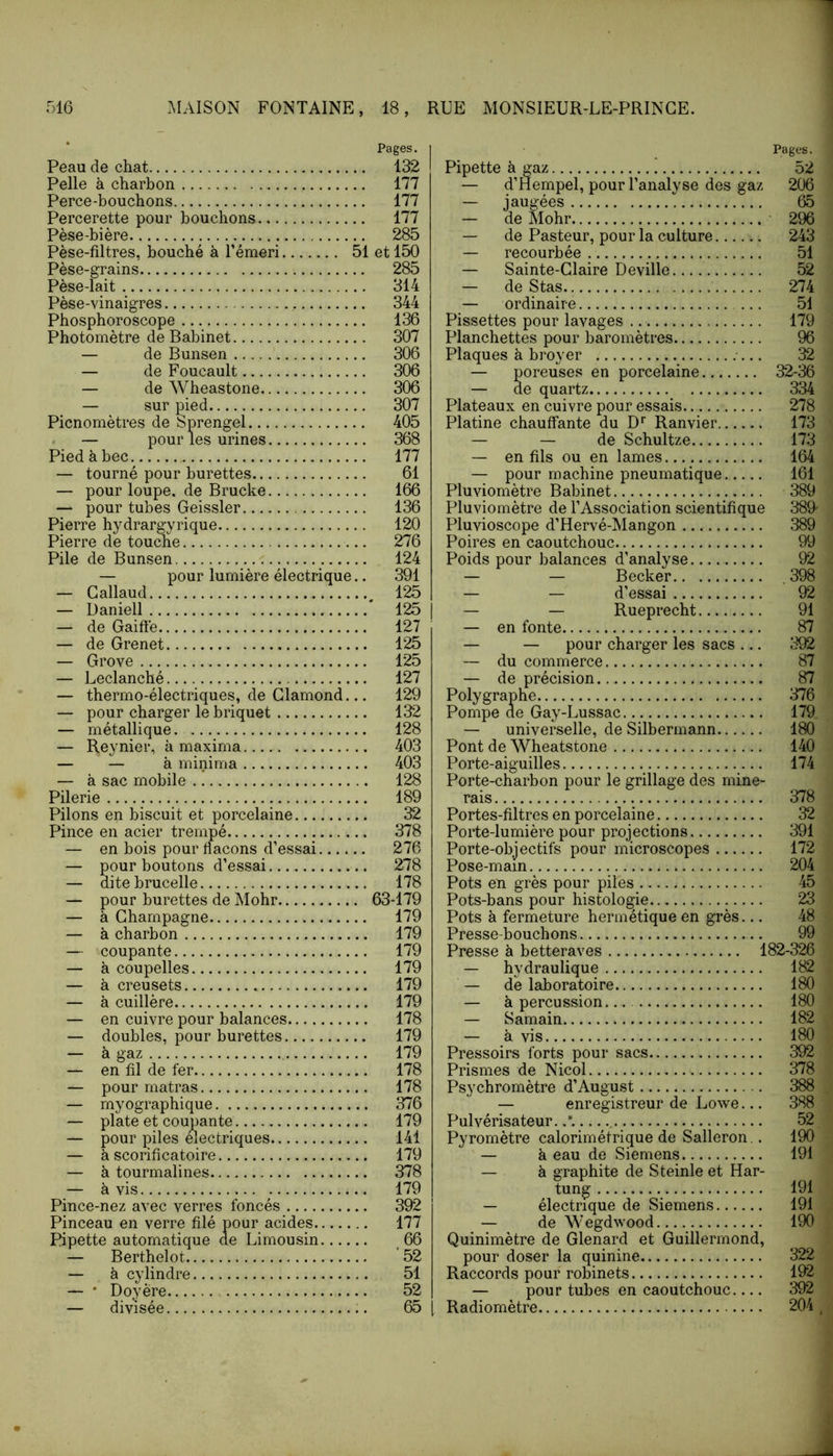Pages. Peau de chat 132 Pelle à charbon 177 Perce-bouchons 177 Percerette pour bouchons 177 Pèse-hière 285 Pèse-filtres, bouché à Témeri 51 et 150 Pèse-grains 285 Pèse-lait 314 Pèse-vinaigres 344 Phosphoroscope 136 Photomètre de Bahinet 307 — de Bunsen 306 — de Foucault 306 — de Wheastone 306 — sur pied 307 Picnomètres de Sprengel 405 — pour les urines 368 Pied à bec 177 — tourné pour burettes 61 — pour loupe, de Bruche 166 — pour tubes Geissler 136 Pierre hydrargyrique 120 Pierre de touche 276 Pile de Bunsen 124 — pour lumière électrique.. 391 — Gallaud ^ 125 — Daniell * 125 — de Gaiffe 127 — de Grenet 125 — Grove 125 — Leclanché 127 — thermo-électriques, de Glamond... 129 — pour charger le briquet 132 — métallique. 128 — Reynier, à maxima 403 — — à minima 403 — à sac mobile 128 Pilerie 189 Pilons en biscuit et porcelaine 32 Pince en acier trempé 378 — en bois pour flacons d’essai 276 — pour boutons d’essai 278 — ditebrucelle 178 — pour burettes de Mohr 63-179 — à Ghampagne 179 — à charbon 179 — coupante 179 — à coupelles 179 — à creusets 179 — à cuillère 179 — en cuivre pour balances 178 — doubles, pour burettes 179 — à gaz 179 — en fil de fer 178 — pour matras 178 — myographique 376 — plate et coupante 179 — pour piles mectriques 141 — à scorificatoire 179 — à tourmalines 378 — à vis 179 Pince-nez avec verres foncés 392 Pinceau en verre filé pour acides 177 Pipette automatique de Limousin 66 — Berthelot '52 — à cylindre 51 — • Doyère 52 — divisée 65 Pages. Pipette à gaz 52 — d’Hempel, pour l’analyse des gaz 206 — jaugées  65 — de Mohr • 296 — de Pasteur, pour la culture 243 — recourbée 51 — Sainte-Glaire Deville 52 — de Stas 274 — ordinaire ... 51 Pissettes pour lavages 179 Planchettes pour baromètres 96 Plaques à broyer 32 — poreuses en porcelaine 32-36 — de quartz 334 Plateaux en cuivre pour essais 278 Platine chauffante du D*’ Ranvier 173 — — de Schultze 173 —- en fils ou en lames 164 — pour machine pneumatique 161 Pluviomètre Babinet 389 Pluviomètre de l’Association scientifique 389' Pluvioscope d’Hervé-Mangon 389 Poires en caoutchouc 99 Poids pour balances d’analyse 92 — — Becker , 398 — — d’essai 92 — — Rueprecht 91 — en fonte 87 — — pour charger les sacs ... 392 — du commerce 87 — de précision 87 Poly graphe 376 Pompe de Gay-Lussac 179 — universelle, de Silbermann 180 Pont de Wheatstone 140 Porte-aiguilles 174 Porte-charbon pour le grillage des mine- rais 378 Portes-filtres en porcelaine 32 Porte-lumière pour projections 391 Porte-objectifs pour microscopes 172 Pose-main 204 Pots en grès pour piles 45 Pots-bans pour histologie 23 Pots à fermeture hermétique en grès... 48 Presse-bouchons 99 Presse à betteraves 182-326 — hydraulique 182 — de laboratoire 180 — à percussion 180 — Samain 182 — à vis 180 Pressoirs forts pour sacs 392 Prismes de Nicol 378 Psychromètre d’August 388 — enregistreur de Lowe... 388 Pulvérisateur. 52 Pyromètre calorimétrique de Salleron.. 190 — à eau de Siemens 191 — à graphite de Steinle et Har- tung 191 — électrique de Siemens 191 — de Wegdwood 190 Quinimètre de Glenard et Guillermond, pour doser la quinine 322 Raccords pour robinets 192 — pour tubes en caoutchouc 392 Radiomètre 204 ,