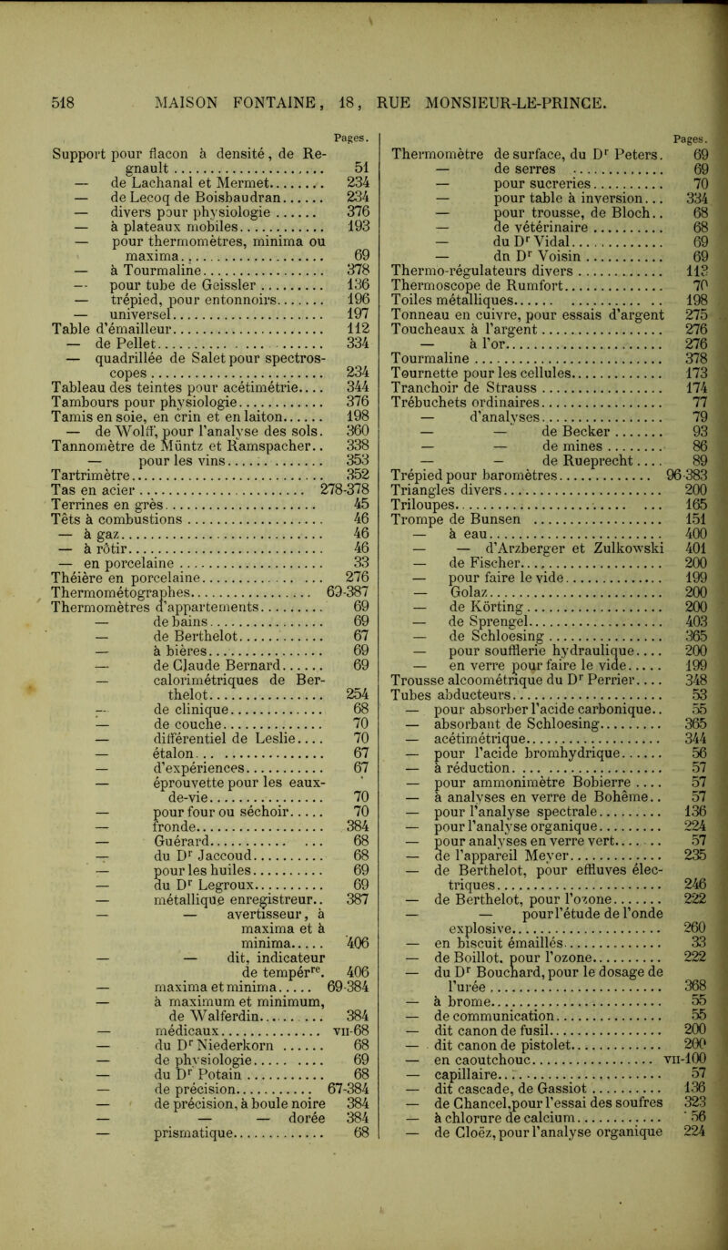 Pages. Support pour flacon à densité, de Ré- gnault 51 — de Lachanal et Mermet 234 — de Lecoq de Boisbaudran 234 — divers pour physiologie 376 — à plateaux mobiles 193 — pour thermomètres, minima ou maxima 69 — à Tourmaline 378 — pour tube de Geissler 136 — trépied, pour entonnoirs 196 — universel 197 Table d’émailleur 112 — de Pellet 334 — quadrillée de Saletpour spectros- copes 234 Tableau des teintes pour acétimétrie.... 344 Tambours pour physiologie 376 Tamis en soie, en crin et en laiton 198 — de Wolff, pour l’analyse des sols. 360 Tannomètre de Müntz et Ramspacher.. 338 — pour les vins : 353 Tartrimètre 352 Tas en acier 278-378 Terrines en grès 45 Têts à combustions 46 — à gaz 46 — à rôtir 46 — en porcelaine 33 Théière en porcelaine 276 Thermométographes 69-387 Thermomètres d’appartements 69 — de bains 69 — de Berthelet 67 — à bières... 69 •— de Claude Bernard 69 — calorimétriques de Ber- thelet 254 -- de clinique 68 — de couche 70 — dilférentiel de Leslie 70 — étalon 67 — d’expériences 67 — éprouvette pour les eaux- de-vie 70 — pour four ou séchoir 70 — fronde 384 — Guérard 68 -T du D‘‘Jaccoud 68 — pour les huiles 69 — du Legroux 69 — métallique enregistreur.. 387 — — avertisseur, à maxima et à minima 406 — — dit, indicateur de tempér'’^^. 406 — maxima et minima 69-384 — à maximum et minimum, de Walferdin. 384 — médicaux vii-68 — du D‘‘Niederkorn 68 — de physiologie 69 , — du D'' Potain 68 — de précision 67-384 — de précision, à boule noire 384 — — — dorée 384 — prismatique 68 Pages. Thermomètre de surface, du D’’Peters. 69 — de serres 69 — pour sucreries 70 — pour table à inversion... 334 — pour trousse, de Bloch.. 68 — de vétérinaire 68 — du D*’Vidal 69 — dn D*’ Voisin 69 Thermo-régulateurs divers 113 Thermoscope de Rumfort 70 Toiles métmliques 198 Tonneau en cuivre, pour essais d’argent 275 Toucheaux à l’argent 276 — à l’or 276 Tourmaline 378 Tournette pour les cellules 173 Tranchoir de Strauss 174 Trébuchets ordinaires 77 — d’analyses 79 — — de Becker 93 — — de mines 86 — — de Rueprecht 89 T répied pour baromètres 96-383 Triangles divers 200 Triloupes 165 Trompe de Bunsen 151 — à eau 400 — — d’Arzberger et Zulkowski 401 — de Fischer 200 — pour faire le vide 199 — Golaz 200 — de Korting 200 — de Sprengel 403 — de Schloesing 365 — pour soufflerie hydraulique 200 — en verre pour faire le vide 199 Trousse alcoométnque du D’’ Perrier 348 Tubes abducteurs 53 — pour absorber l’acide carbonique.. 55 — absorbant de Schloesing 365 — acétirnétrique 344 — pour l’acide bromhydrique 56 — à réduction 57 — pour ammonimètre Bobierre 57 — à analyses en verre de Bohême.. 57 — pour l’analyse spectrale 136 — pour l’analyse organique 224 — pour analyses en verre vert 57 — de l’appareil Meyer 235 — de Berthelet, pour effluves élec- triques 246 — de Berthelot, pour l’ozone 222 — — pour l’étude de l’onde explosive 260 — en biscuit émaillés 33 — de Boillot. pour l’ozone 222 — du Boucnard, pour le dosage de Turée 368 — à brome 55 — de communication 55 — dit canon de fusil 200 — dit canon de pistolet 200 — en caoutchouc vii-100 — capillaire... 57 — dit cascade, de Gassiot 136 — de Ghancel,pour l’essai des soufres 323 — à chlorure de calcium '56 — de Gloëz, pour l’analyse organique 224