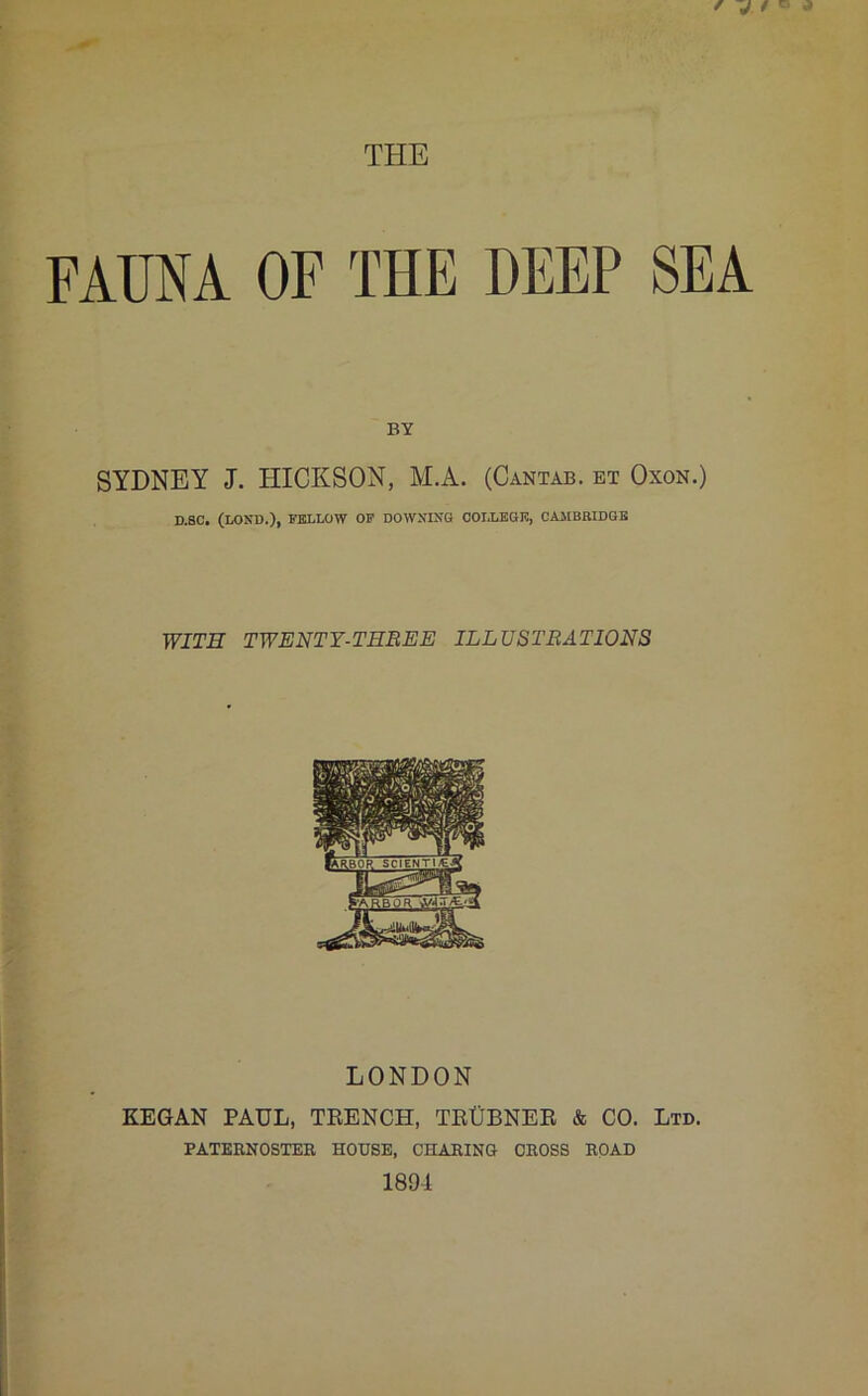 f j 4 ^ a THE FAUNA OF THE DEEP SEA BY SYDNEY J. HICKSON, M.A. (Cantab, et Oxon.) D.SC. (LOND.), FELLOW OF DOWNING COLLEGE, CAMBRIDGE WITH TWENTY-THREE ILLUSTRATIONS LONDON KEGAN PAUL, TRENCH, TRtJBNER & CO. Ltd. PATERNOSTER HOUSE, CnARING CROSS ROAD 1894