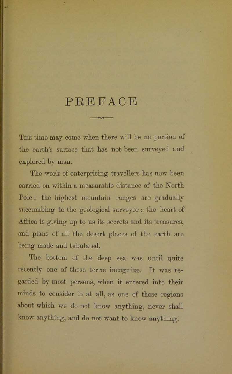 PREFACE The time may come when there will be no portion of the earth’s surface that has not been surveyed and explored by man. The work of enterprising travellers has now been carried on within a measurable distance of the North Pole; the highest mountain ranges are gradually succumbing to the geological surveyor; the heart of Africa is giving up to us its secrets and its treasures, and plans of all the desert places of the earth are being made and tabulated. The bottom of the deep sea was until quite recently one of these terras incognitas. It was re- garded by most persons, when it entered into their minds to consider it at all, as one of those regions about which we do not know anything, never shall know anything, and do not want to know anything.