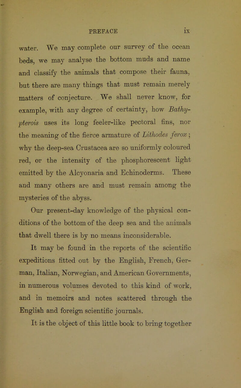 water. We may complete our survey of the ocean beds, we may analyse the bottom muds and name and classify the animals that compose their fauna, but there are many things that must remain merely matters of conjecture. We shall never know, for example, with any degree of certainty, how Bathy- pterois uses its long feeler-like pectoral fins, nor the meaning of the fierce armature of Lithocles ferox ; why the deep-sea Crustacea are so uniformly coloured red, or the intensity of the phosphorescent light emitted by the Alcyonaria and Echinoderms. These and many others are and must remain among the mysteries of the abyss. Our present-day knowledge of the physical con- ditions of the bottom of the deep sea and the animals that dwell there is by no means inconsiderable. It may be found in the reports of the scientific expeditions fitted out by the English, French, Ger- man, Italian, Norwegian, and American Governments, in numerous volumes devoted to this kind of work, and in memoirs and notes scattered through the English and foreign scientific journals. It is the object of this little book to bring together