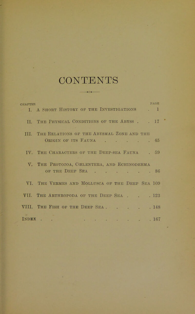 CONTENTS CHAPTER PAGE I. A Short History of the Investigations . 1 II. The Physical Conditions of the Abyss . .17 III. The Relations of the Abysmal Zone and the Origin of its Fauna 45 IV. The Characters of the Deep-sea Fauna . 59 V. The Protozoa, Ccelentera, and Echinoderma of the Deep Sea 80 VI. The Vermes and Mollusca of the Deep Sea 109 VII. The Arthropoda of the Deep Sea . . . 123 VIII. The Fish of the Deep Sea 148 Index . 167