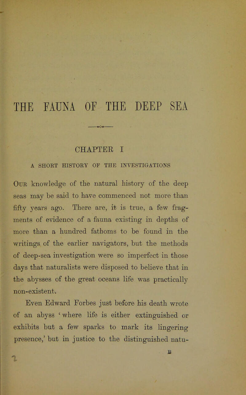 THE FAUNA OF THE DEEP SEA O CHAPTER I A SHORT HISTORY OF THE INVESTIGATIONS Our knowledge of the natural history of the deep seas may be said to have commenced not more than fifty years ago. There are, it is true, a few frag- ments of evidence of a fauna existing in depths of more than a hundred fathoms to be found in the writings of the earlier navigators, but the methods of deep-sea investigation were so imperfect in those days that naturalists were disposed to believe that in the abysses of the great oceans life was practically non-existent. Even Edward Forbes just before his death wrote of an abyss ‘ where life is either extinguished or exhibits but a few sparks to mark its lingering presence,’ but in justice to the distinguished natu- £ a