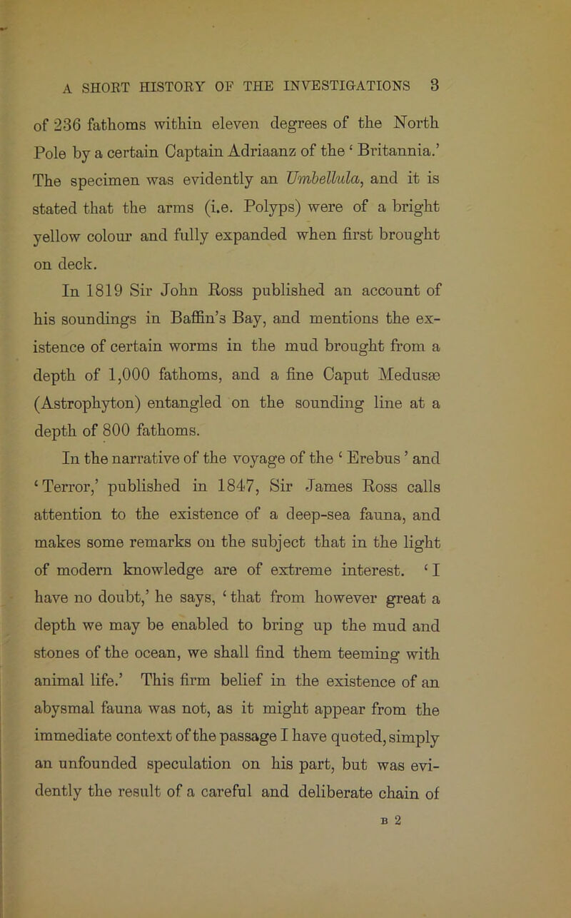 of 236 fathoms within eleven degrees of the North Pole by a certain Captain Adriaanz of the ‘ Britannia.’ The specimen was evidently an TJmbelhda, and it is stated that the arms (i.e. Polyps) were of a bright yellow colour and fully expanded when first brought on deck. In 1819 Sir John Ross published an account of his soundings in Baffin’s Bay, and mentions the ex- istence of certain worms in the mud brought from a depth of 1,000 fathoms, and a fine Caput Medusrn (Astrophyton) entangled on the sounding line at a depth of 800 fathoms. In the narrative of the voyage of the ‘ Erebus ’ and ‘Terror,’ published in 1847, Sir James Ross calls attention to the existence of a deep-sea fauna, and makes some remarks on the subject that in the light of modern knowledge are of extreme interest. ‘ I have no doubt,’ he says, ‘ that from however great a depth we may be enabled to bring up the mud and stones of the ocean, we shall find them teeming with animal life.’ This firm belief in the existence of an abysmal fauna was not, as it might appear from the immediate context of the passage I have quoted, simply an unfounded speculation on his part, but was evi- dently the result of a careful and deliberate chain of