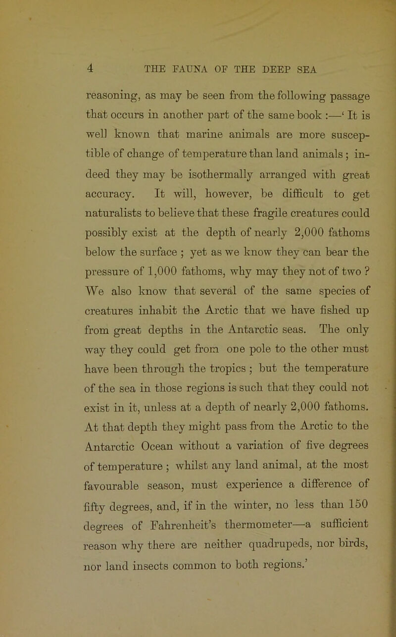 reasoning, as may be seen from the following passage that occurs in another part of the same book :—‘ It is well known that marine animals are more suscep- tible of change of temperature than land animals ; in- deed they may be isothermally arranged with great accuracy. It will, however, be difficult to get naturalists to believe that these fragile creatures could possibly exist at the depth of nearly 2,000 fathoms below the surface ; yet as we know they can bear the pressure of 1,000 fathoms, why may they not of two ? We also know that several of the same species of creatures inhabit the Arctic that we have fished up from great depths in the Antarctic seas. The only way they could get from one pole to the other must have been through the tropics ; but the temperature of the sea in those regions is such that they could not exist in it, unless at a depth of nearly 2,000 fathoms. At that depth they might pass from the Arctic to the Antarctic Ocean without a variation of five degrees of temperature ; whilst any land animal, at the most favourable season, must experience a difference of fifty degrees, and, if in the winter, no less than 150 degrees of Fahrenheit’s thermometer—a sufficient reason why there are neither quadrupeds, nor birds, nor land insects common to both regions.’