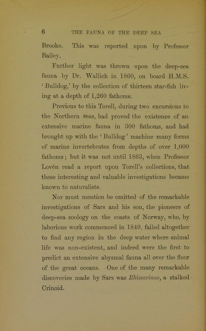 Brooke. This was reported upon by Professor Bailey. Further light was thrown upon the deep-sea fauna by Dr. Wallich in 1860, on board H.M.S. ‘ Bulldog,’ by the collection of thirteen star-fish liv- ing at a depth of 1,260 fathoms. Previous to this Torell, during two excursions to the Northern seas, had proved the existence of an extensive marine fauna in 300 fathoms, and had brought up with the ‘ Bulldog ’ machine many forms of marine invertebrates from depths of over 1,000 fathoms; but it was not until 1863, when Professor Loven read a report upon Torell’s collections, that these interesting and valuable investigations became known to naturalists. Nor must mention be omitted of the remarkable investigations of Sars and his son, the pioneers of deep-sea zoology on the coasts of Norway, who, by laborious work commenced in 1849. failed altogether to find any region in the deep water where animal life was non-existent, and indeed were the first to predict an extensive abysmal fauna all over the floor of the great oceans. One of the many remarkable discoveries made by Sars was Rhizocnnus, a stalked Crinoid.