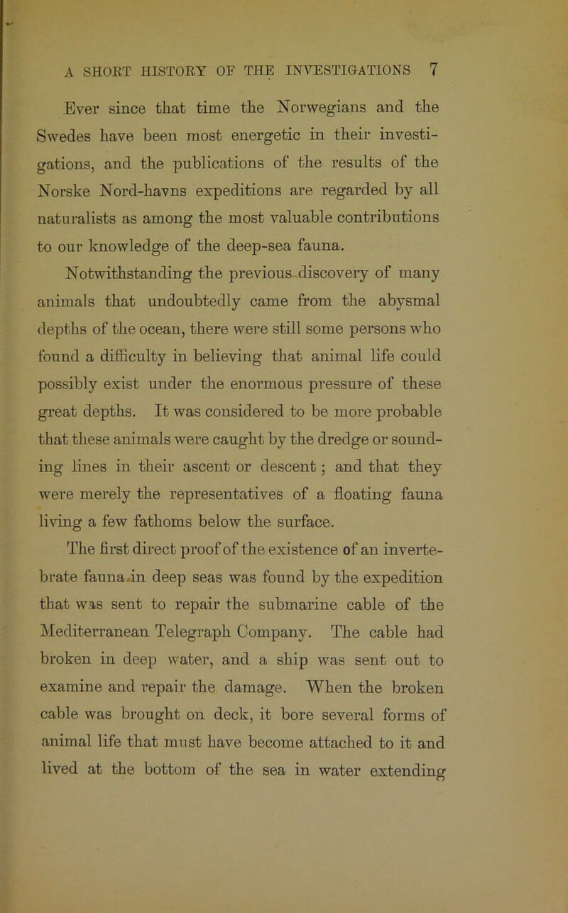 Ever since that time the Norwegians and the Swedes have been most energetic in their investi- gations, and the publications of the results of the Norske Nord-havns expeditions are regarded by all naturalists as among the most valuable contributions to our knowledge of the deep-sea fauna. Notwithstanding the previous discovery of many animals that undoubtedly came from the abysmal depths of the ocean, there were still some persons who found a difficulty in believing that animal life could possibly exist under the enormous pressure of these great depths. It was considered to be more probable that these animals were caught by the dredge or sound- ing lines in their ascent or descent; and that they were merely the representatives of a floating fauna living a few fathoms below the surface. The first direct proof of the existence of an inverte- brate fauna.in deep seas was found by the expedition that was sent to repair the submarine cable of the Mediterranean Telegraph Company. The cable had broken in deep water, and a ship was sent out to examine and repair the damage. When the broken cable was brought on deck, it bore several forms of animal life that must have become attached to it and lived at the bottom of the sea in water extending