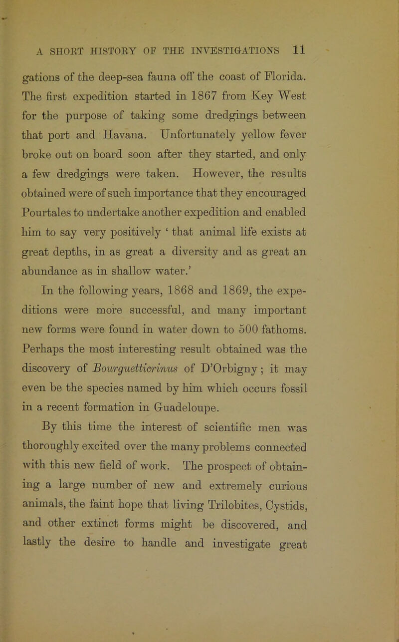 gations of the cleep-sea fauna off the coast of Florida. The first expedition started in 1867 from Key West for the purpose of taking some dredgings between that port and Havana. Unfortunately yellow fever broke out on board soon after they started, and only a few dredgings were taken. However, the results obtained were of such importance that they encouraged Pourtales to undertake another expedition and enabled him to say very positively ‘ that animal life exists at great depths, in as great a diversity and as great an abundance as in shallow water.’ In the following years, 1868 and 1869, the expe- ditions were more successful, and many important new forms were found in water down to 500 fathoms. Perhaps the most interesting result obtained was the discovery of Bourguetticrinus of D’Orbigny; it may even be the species named by him which occurs fossil in a recent formation in Guadeloupe. By this time the interest of scientific men was thoroughly excited over the many problems connected with this new field of work. The prospect of obtain- ing a large number of new and extremely curious animals, the faint hope that living Trilobites, Cystids, and other extinct forms might be discovered, and lastly the desire to handle and investigate great