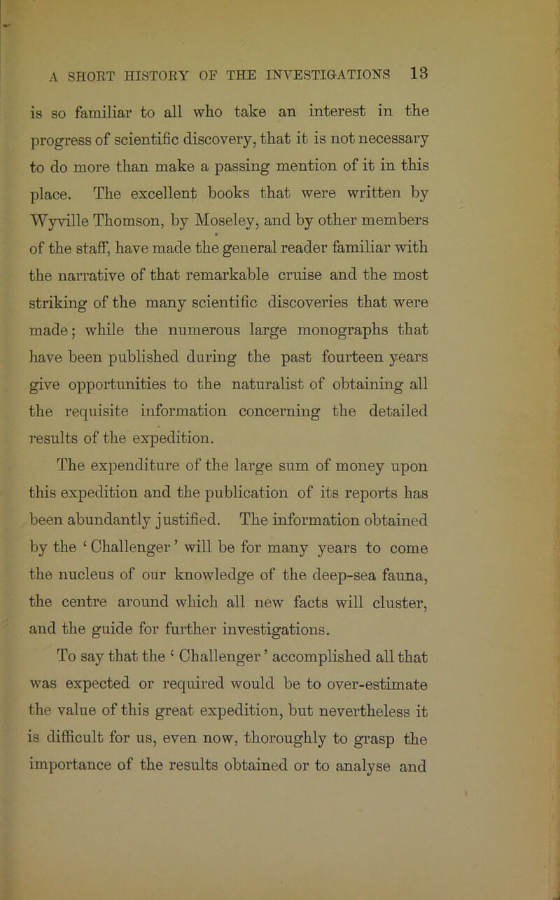 is so familiar to all who take an interest in the progress of scientific discovery, that it is not necessary to do more than make a passing mention of it in this place. The excellent books that were written by Wyville Thomson, by Moseley, and by other members of the staff, have made the general reader familiar with the narrative of that remarkable cruise and the most striking of the many scientific discoveries that were made; while the numerous large monographs that have been published during the past fourteen years give opportunities to the naturalist of obtaining all the requisite information concerning the detailed results of the expedition. The expenditure of the large sum of money upon this expedition and the publication of its reports has been abundantly justified. The information obtained by the ‘ Challenger ’ will be for many years to come the nucleus of our knowledge of the deep-sea fauna, the centre around which all new facts will cluster, and the guide for further investigations. To say that the ‘ Challenger ’ accomplished all that was expected or required would be to over-estimate the value of this great expedition, but nevertheless it is difficult for us, even now, thoroughly to grasp the importance of the results obtained or to analyse and