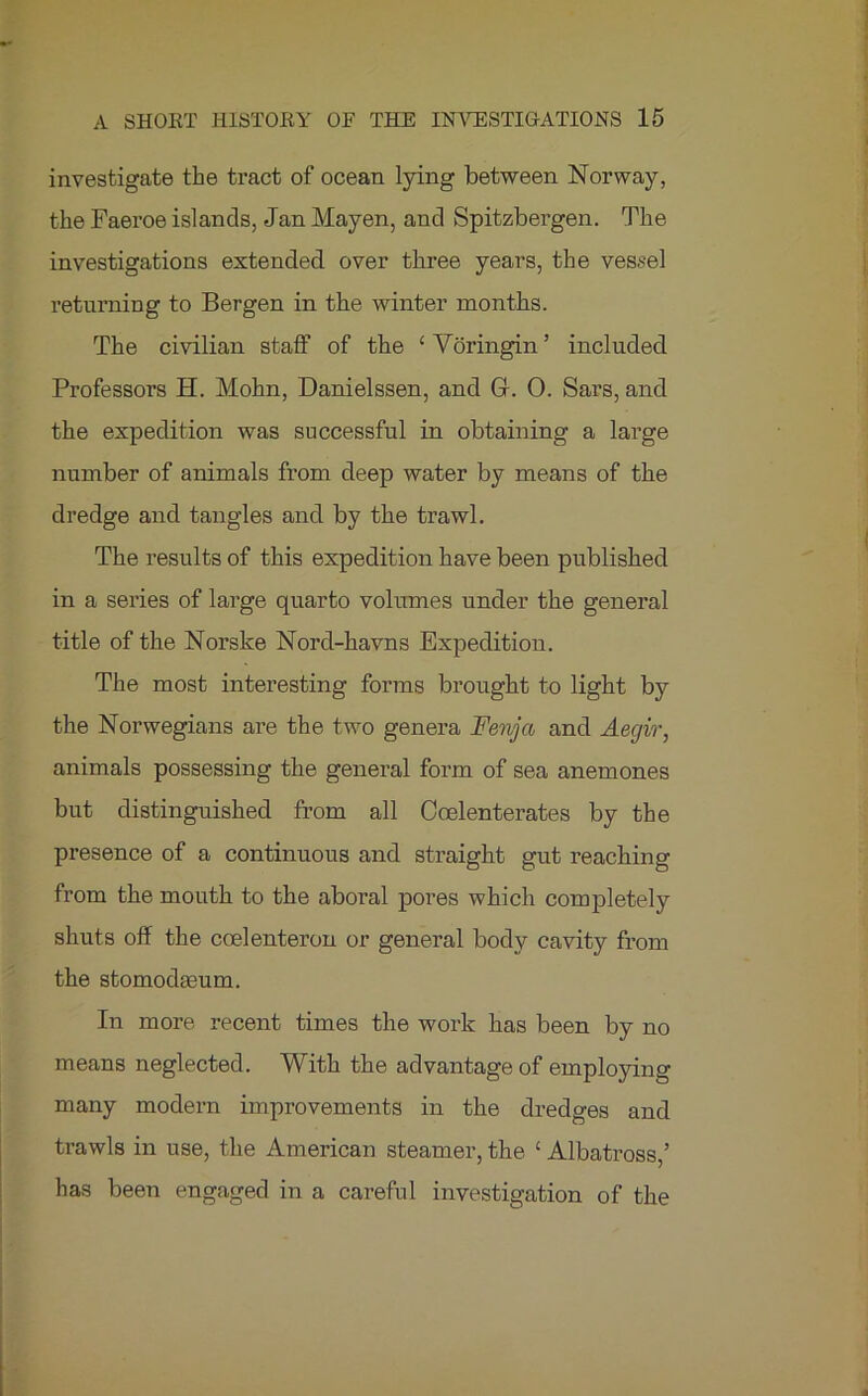 investigate the tract of ocean lying between Norway, the Faeroe islands, Jan Mayen, and Spitzbergen. The investigations extended over three years, the vessel returning to Bergen in the winter months. The civilian staff of the ‘Voringin’ included Professors H. Mohn, Danielssen, and G. 0. Sars, and the expedition was successful in obtaining a large number of animals from deep water by means of the dredge and tangles and by the trawl. The results of this expedition have been published in a series of large quarto volumes under the general title of the Norske Nord-havns Expedition. The most interesting forms brought to light by the Norwegians are the two genera Fenya and Aegir, animals possessing the general form of sea anemones but distinguished from all Coelenterates by the presence of a continuous and straight gut reaching from the mouth to the aboral pores which completely shuts off the coelenteron or general body cavity from the stomodasum. In more recent times the work has been by no means neglected. With the advantage of employing many modern improvements in the dredges and trawls in use, the American steamer, the c Albatross,’ has been engaged in a careful investigation of the