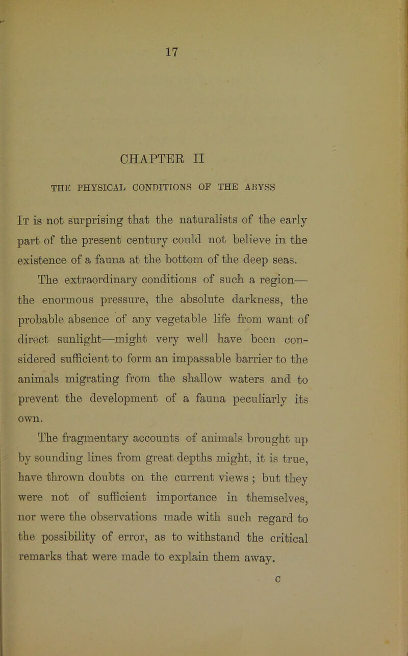 CHAPTER II THE PHYSICAL CONDITIONS OF THE ABYSS It is not surprising that the naturalists of the early part of the present century could not believe in the existence of a fauna at the bottom of the deep seas. The extraordinary conditions of such a region— the enormous pressure, the absolute darkness, the probable absence of any vegetable life from want of direct sunlight—might very well have been con- sidered sufficient to form an impassable barrier to the animals migrating from the shallow waters and to prevent the development of a fauna peculiarly its own. The fragmentary accounts of animals brought up by sounding lines from great depths might, it is true, have thrown doubts on the current views ; but they were not of sufficient importance in themselves, nor were the observations made with such regard to the possibility of error, as to withstand the critical remarks that were made to explain them away. c