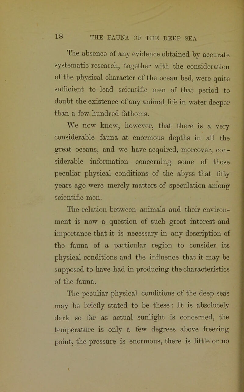 The absence of any evidence obtained by accurate systematic research, together with the consideration of the physical character of the ocean bed, were quite sufficient to lead scientific men of that period to doubt the existence of any animal life in water deeper than a few hundred fathoms. We now know, however, that there is a very considerable fauna at enormous depths in all the great oceans, and we have acquired, moreover, con- siderable information concerning some of those peculiar physical conditions of the abyss that fifty years ago were merely matters of speculation among scientific men. The relation between animals and their environ- ment is now a question of such great interest and importance that it is necessary in any description of the fauna of a particular region to consider its physical conditions and the influence that it may be supposed to have had in producing the characteristics of the fauna. The peculiar physical conditions of the deep seas may be briefly stated to be these: It is absolutely dark so far as actual sunlight is concerned, the temperature is only a few degrees above freezing point, the pressure is enormous, there is little or no