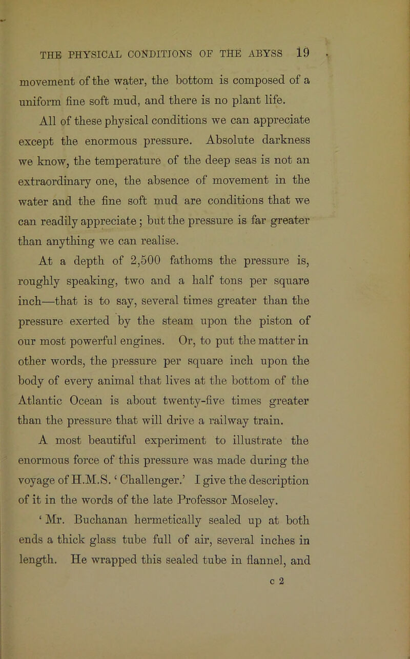 movement of the water, the bottom is composed of a uniform fine soft mud, and there is no plant life. All of these physical conditions we can appreciate except the enormous pressure. Absolute darkness we know, the temperature of the deep seas is not an extraordinary one, the absence of movement in the water and the fine soft mud are conditions that we can readily appreciate ; but the pressure is far greater than anything we can realise. At a depth of 2,500 fathoms the pressure is, roughly speaking, two and a half tons per square inch—that is to say, several times greater than the pressure exerted by the steam upon the piston of our most powerful engines. Or, to put the matter in other words, the pressure per square inch upon the body of every animal that lives at the bottom of the Atlantic Ocean is about twenty-five times greater than the pressure that will drive a railway train. A most beautiful experiment to illustrate the enormous force of this pressure was made during the voyage of H.M.S. ‘ Challenger.’ I give the description of it in the words of the late Professor Moseley. ‘ Mr. Buchanan hermetically sealed up at both ends a thick glass tube full of air, several inches in length. He wrapped this sealed tube in flannel, and