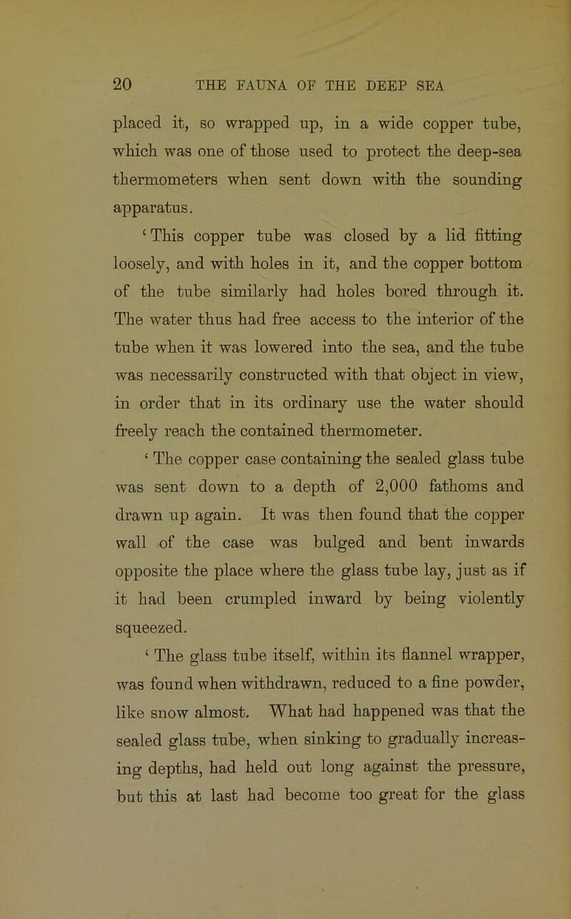 placed it, so wrapped up, in a wide copper tube, which was one of those used to protect the deep-sea thermometers when sent down with the sounding apparatus. £ This copper tube was closed by a lid fitting loosely, and with holes in it, and the copper bottom of the tube similarly had holes bored through it. The water thus had free access to the interior of the tube when it was lowered into the sea, and the tube was necessarily constructed with that object in view, in order that in its ordinary use the water should freely reach the contained thermometer. ‘ The copper case containing the sealed glass tube was sent down to a depth of 2,000 fathoms and drawn up again. It was then found that the copper wall of the case was bulged and bent inwards opposite the place where the glass tube lay, just as if it had been crumpled inward by being violently squeezed. ‘ The glass tube itself, within its fiannel wrapper, was found when withdrawn, reduced to a fine powder, like snow almost. What had happened was that the sealed glass tube, when sinking to gradually increas- ing depths, had held out long against the pressure, but this at last bad become too great for the glass