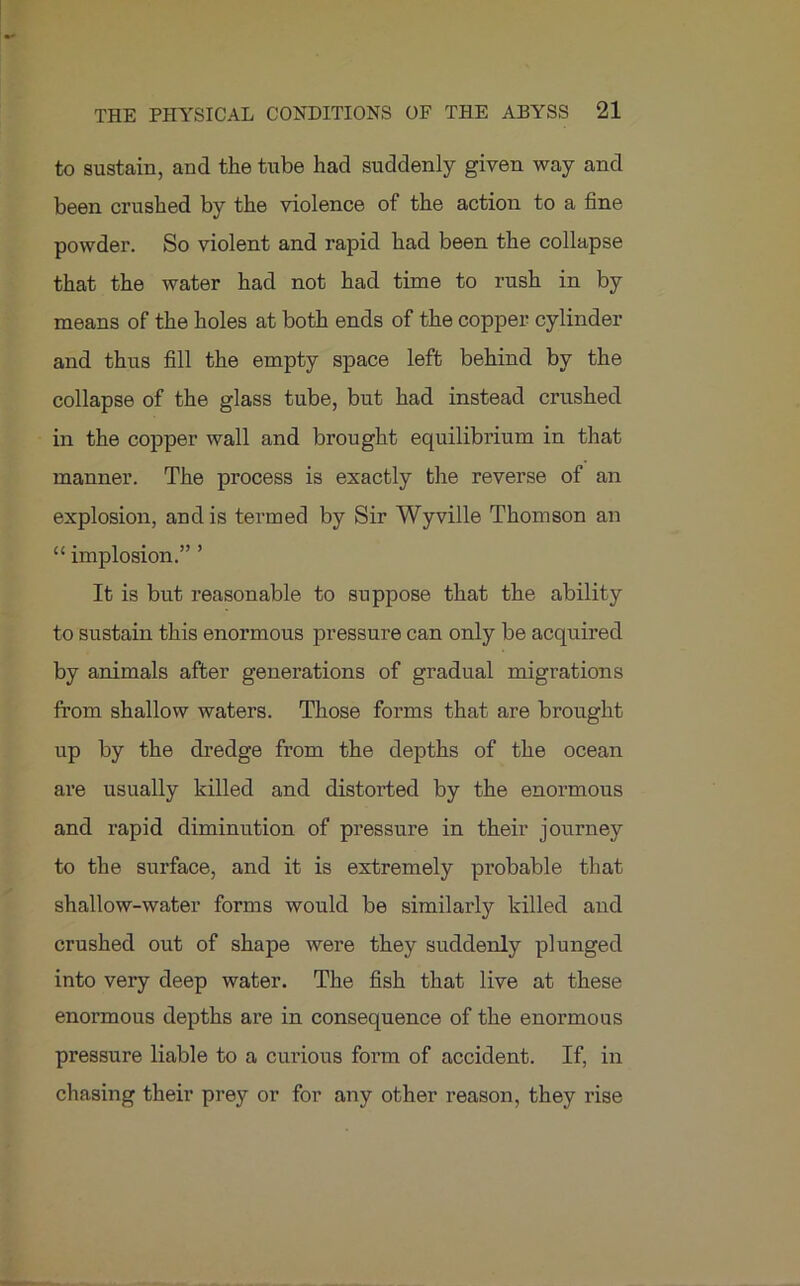 to sustain, and the tube had suddenly given way and been crushed by the violence of the action to a fine powder. So violent and rapid had been the collapse that the water had not had time to rush in by means of the holes at both ends of the copper cylinder and thus fill the empty space left behind by the collapse of the glass tube, but had instead crushed in the copper wall and brought equilibrium in that manner. The process is exactly the reverse of an explosion, and is termed by Sir Wyville Thomson an “ implosion.” ’ It is but reasonable to suppose that the ability to sustain this enormous pressure can only be acquired by animals after generations of gradual migrations from shallow waters. Those forms that are brought up by the dredge from the depths of the ocean are usually killed and distorted by the enormous and rapid diminution of pressure in their journey to the surface, and it is extremely probable that shallow-water forms would be similarly killed and crushed out of shape were they suddenly plunged into very deep water. The fish that live at these enormous depths are in consequence of the enormous pressure liable to a curious form of accident. If, in chasing their prey or for any other reason, they rise