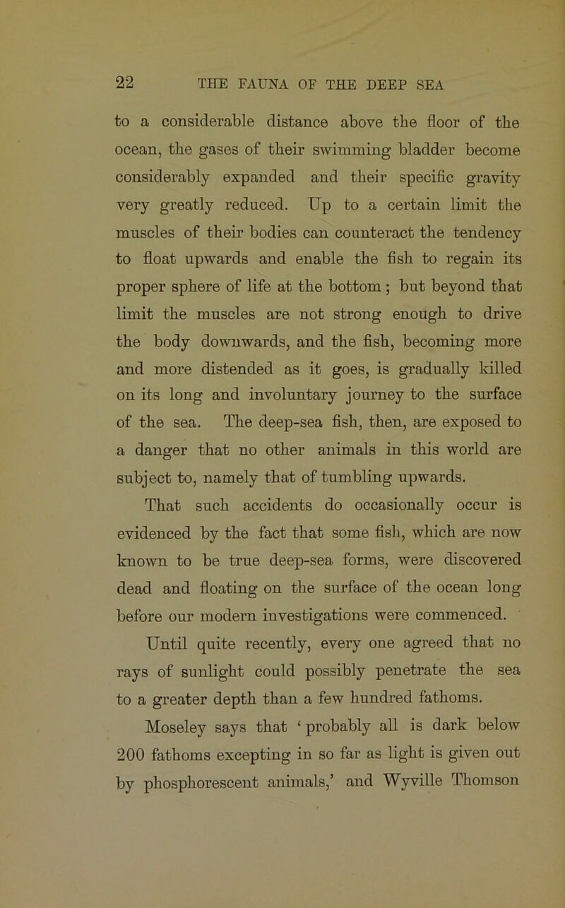 to a considerable distance above the floor of the ocean, the gases of their swimming bladder become considerably expanded and their specific gravity very greatly reduced. Up to a certain limit the muscles of their bodies can counteract the tendency to float upwards and enable the fish to regain its proper sphere of life at the bottom; but beyond that limit the muscles are not strong enough to drive the body downwards, and the fish, becoming more and more distended as it goes, is gradually killed on its long and involuntary journey to the surface of the sea. The deep-sea fish, then, are exposed to a danger that no other animals in this world are subject to, namely that of tumbling upwards. That such accidents do occasionally occur is evidenced by the fact that some fish, which are now known to be true deep-sea forms, were discovered dead and floating on the surface of the ocean long before our modern investigations were commenced. Until quite recently, every one agreed that no rays of sunlight could possibly penetrate the sea to a greater depth than a few hundred fathoms. Moseley says that ‘ probably all is dai’k below 200 fathoms excepting in so far as light is given out by phosphorescent animals,’ and Wyville Thomson