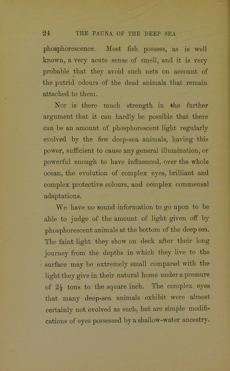phosphorescence. Most fish possess, as is well known, a very acute sense of smell, and it is very probable that they avoid such nets on account of the putrid odours of the dead animals that remain attached to them. Nor is there much strength in the further argument that it can hardly be possible that there can be an amount of phosphorescent light regularly evolved by the few deep-sea animals, having this power, sufficient to cause any general illumination, or powerful enough to have influenced, over the whole ocean, the evolution of complex eyes, brilliant and complex protective colours, and complex commensal adaptations. We have no sound information to go upon to be able to judge of the amount of light given off by phosphorescent animals at the bottom of the deep sea. The faint light they show on deck after their long journey from the depths in which they live to the surface may be extremely small compared with the light they give in their natural home under a pressure of 2* tons to the square inch. The complex eyes that many deep-sea animals exhibit were almost certainly not evolved as such, but are simple modifi- cations of eyes possessed by a shallow-water ancestry.