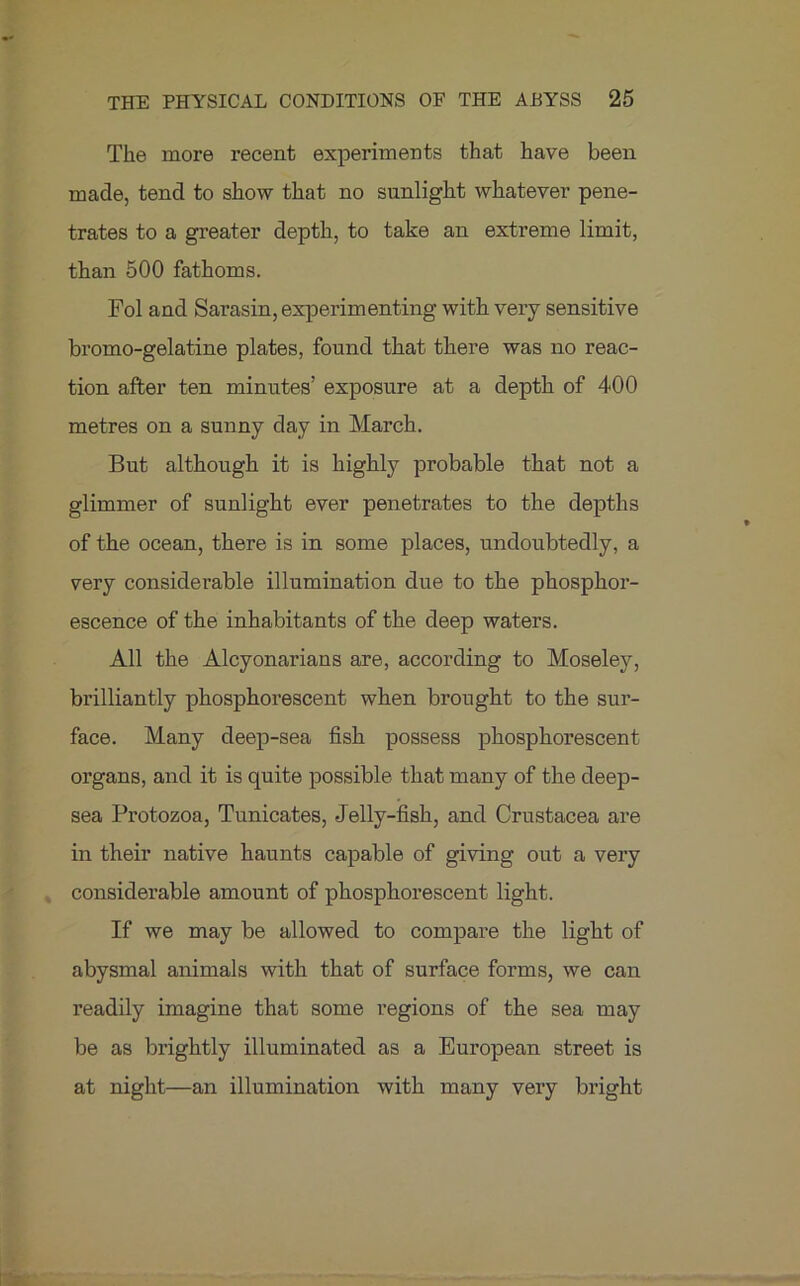 The more recent experiments that have been made, tend to show that no sunlight whatever pene- trates to a greater depth, to take an extreme limit, than 500 fathoms. Fol and Sarasin, experimenting with very sensitive bromo-gelatine plates, found that there was no reac- tion after ten minutes’ exposure at a depth of 400 metres on a sunny day in March. But although it is highly probable that not a glimmer of sunlight ever penetrates to the depths of the ocean, there is in some places, undoubtedly, a very considerable illumination due to the phosphor- escence of the inhabitants of the deep waters. All the Alcyonarians are, according to Moseley, brilliantly phosphorescent when brought to the sur- face. Many deep-sea fish possess phosphorescent organs, and it is quite possible that many of the deep- sea Protozoa, Tunicates, Jelly-fish, and Crustacea are in their native haunts capable of giving out a very considerable amount of phosphorescent light. If we may be allowed to compare the light of abysmal animals with that of surface forms, we can readily imagine that some regions of the sea may be as brightly illuminated as a European street is at night—an illumination with many very bright