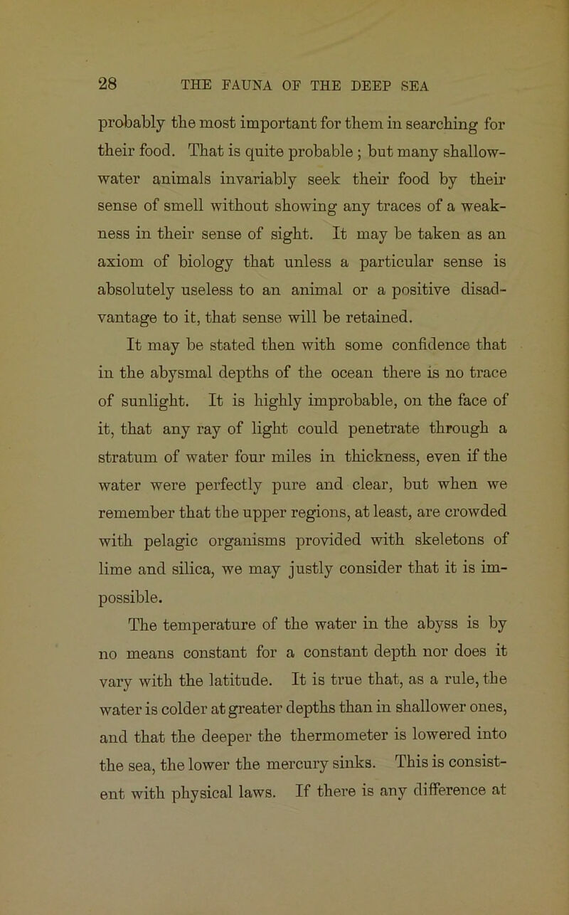 probably the most important for them in searching for their food. That is quite probable ; but many shallow- water animals invariably seek their food by their sense of smell without showing any traces of a weak- ness in their sense of sight. It may be taken as an axiom of biology that unless a particular sense is absolutely useless to an animal or a positive disad- vantage to it, that sense will be retained. It may be stated then with some confidence that in the abysmal depths of the ocean there is no trace of sunlight. It is highly improbable, on the face of it, that any ray of light could penetrate through a stratum of water four miles in thickness, even if the water were perfectly pure and clear, but when we remember that the upper regions, at least, are crowded with pelagic organisms provided with skeletons of lime and silica, we may justly consider that it is im- possible. The temperature of the water in the abyss is by no means constant for a constant depth nor does it vary with the latitude. It is true that, as a rule, the water is colder at greater depths than in shallower ones, and that the deeper the thermometer is lowered into the sea, the lower the mercury sinks. This is consist- ent with physical laws. If there is any difference at