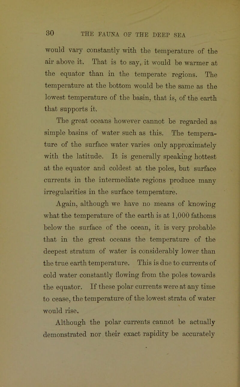 would vary constantly with the temperature of the air above it. That is to say, it would be warmer at the equator than in the temperate regions. The temperature at the bottom would be the same as the lowest temperature of the basin, that is, of the earth that supports it. The great oceans however cannot be regarded as simple basins of water such as this. The tempera- ture of the surface water varies only approximately with the latitude. It is generally speaking hottest at the equator and coldest at the poles, but surface currents in the intermediate regions produce many irregularities in the surface temperature. Again, although we have no means of knowing what the temperature of the earth is at 1,000 fathoms below the surface of the ocean, it is very probable that in the great oceans the temperature of the deepest stratum of water is considerably lower than the true earth temperature. This is due to currents of cold water constantly flowing from the poles towards the equator. If these polar currents were at any time to cease, the temperature of the lowest strata of water would rise. Although the polar currents cannot be actually demonstrated nor their exact rapidity be accurately