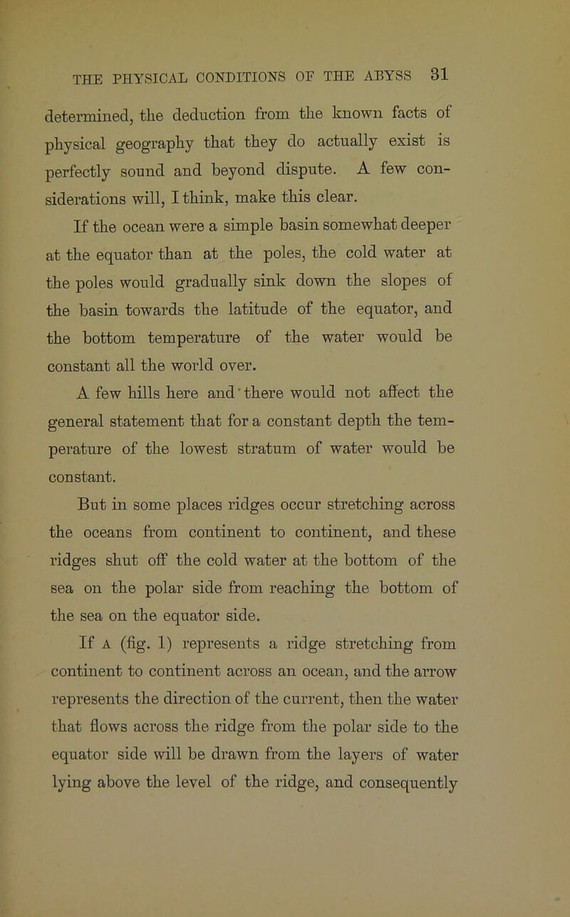 determined, tlie deduction from the known facts of physical geography that they do actually exist is perfectly sound and beyond dispute. A few con- siderations will, I think, make this clear. If the ocean were a simple basin somewhat deeper at the equator than at the poles, the cold water at the poles would gradually sink down the slopes of the basin towards the latitude of the equator, and the bottom temperature of the water would be constant all the world over. A few hills here and' there would not affect the general statement that for a constant depth the tem- perature of the lowest stratum of water would be constant. But in some places ridges occur stretching across the oceans from continent to continent, and these ridges shut off the cold water at the bottom of the sea on the polar side from reaching the bottom of the sea on the equator side. If A (fig. 1) represents a ridge stretching from continent to continent across an ocean, and the arrow represents the direction of the current, then the water that flows across the ridge from the polar side to the equator side will be drawn from the layers of water lying above the level of the ridge, and consequently