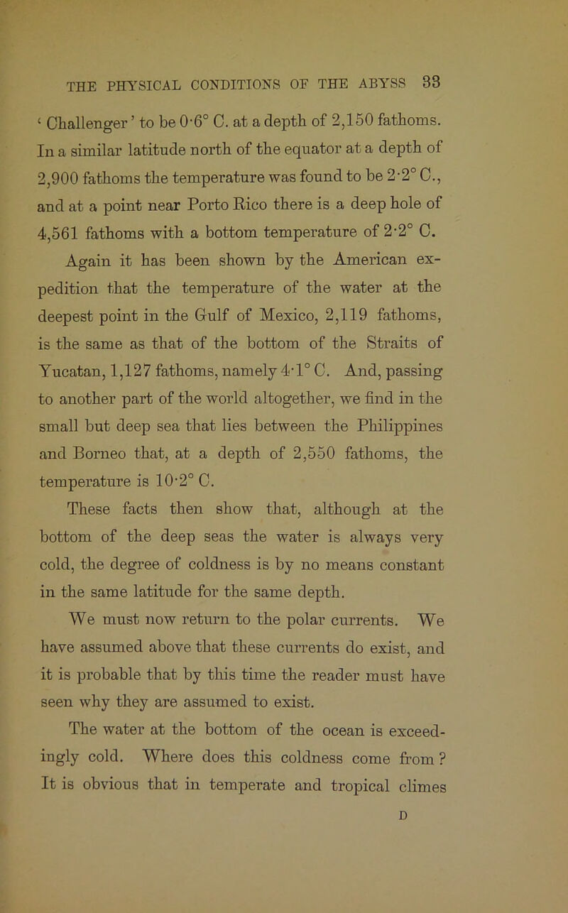 ‘ Challenger ’ to be 06° C. at a depth of 2,150 fathoms. In a similar latitude north of the equator at a depth of 2,900 fathoms the temperature was found to be 2’2° C., and at a point near Porto Rico there is a deep hole of 4,561 fathoms with a bottom temperature of 2-2° C. Again it has been shown by the American ex- pedition that the temperature of the water at the deepest point in the Gulf of Mexico, 2,119 fathoms, is the same as that of the bottom of the Straits of Yucatan, 1,127 fathoms, namely 4-l° C. And, passing to another part of the world altogether, we find in the small but deep sea that lies between the Philippines and Borneo that, at a depth of 2,550 fathoms, the temperature is 10-2° C. These facts then show that, although at the bottom of the deep seas the water is always very cold, the degree of coldness is by no means constant in the same latitude for the same depth. We must now return to the polar currents. We have assumed above that these currents do exist, and it is probable that by this time the reader must have seen why they are assumed to exist. The water at the bottom of the ocean is exceed- ingly cold. Where does this coldness come from ? It is obvious that in temperate and tropical climes