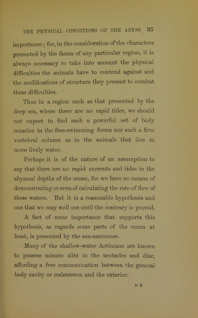 importance ; for, in the consideration of the characters presented by the fauna of any particular region, it is always necessary to take into account the physical difficulties the animals have to contend against and the modifications of structure they present to combat these difficulties. Thus in a region such as that presented by the deep sea, where there are no rapid tides, we should not expect to find such a powerful set of body muscles in the free-swimming forms nor such a firm vertebral column as in the animals that live in more lively water. Perhaps it is of the nature of an assumption to say that there are no rapid currents and tides in the abysmal depths of the ocean, for we have no means of demonstrating or even of calculating the rate of flow of these waters. But it is a l’easonable hypothesis and i one that we may well use until the contrary is proved. A fact of some importance that supports this hypothesis, as regards some parts of the ocean at least, is presented by the sea-anemones. . Many of the shallow-water Actinians are known to possess minute slits in the tentacles and disc, affording a free communication between the general body cavity or ccelenteron and the exterior.