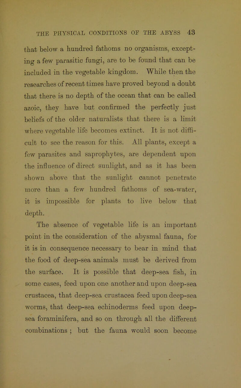 that below a hundred fathoms no organisms, except- ing a few parasitic fungi, are to be found that can be included in the vegetable kingdom. While then the researches of recent times have proved beyond a doubt that there is no depth of the ocean that can be called azoic, they have but confirmed the perfectly just beliefs of the older naturalists that there is a limit where vegetable life becomes extinct. It is not diffi- cult to see the reason for this. All plants, except a few parasites and saprophytes, are dependent upon the influence of direct sunlight, and as it has been shown above that the sunlight cannot penetrate more than a few hundred fathoms of sea-water, it is impossible for plants to live below that depth. The absence of vegetable life is an important point in the consideration of the abysmal fauna, for it is in consequence necessary to bear in mind that the food of deep-sea animals must be derived from the surface. It is possible that deep-sea fish, in some cases, feed upon one another and upon deep-sea Crustacea, that deep-sea Crustacea feed upon deep-sea worms, that deep-sea echinoderms feed upon deep- sea foraminifera, and so on through all the different combinations ; but the fauna would soon become