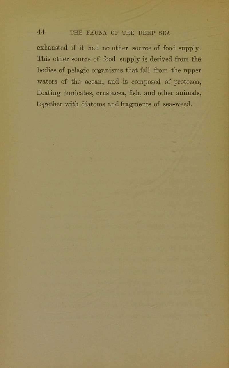 exhausted if it had no other source of food supply. This other source of food supply is derived from the bodies of pelagic organisms that fall from the upper waters of the ocean, and is composed of protozoa, floating tunicates, Crustacea, fish, and other animals, together with diatoms and fragments of sea-weed.