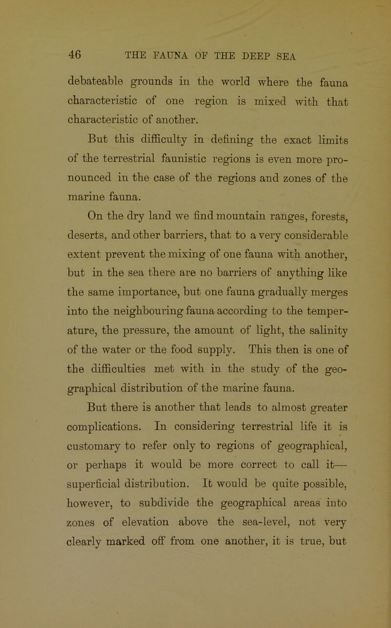 debateable grounds in the world where the fauna characteristic of one region is mixed with that characteristic of another. But this difficulty in defining the exact limits of the terrestrial faunistic regions is even more pro- nounced in the case of the regions and zones of the marine fauna. On the dry land we find mountain ranges, forests, deserts, and other barriers, that to a very considerable extent prevent the mixing of one fauna with another, but in the sea there are no barriers of anything like the same importance, but one fauna gradually merges into the neighbouring fauna according to the temper- ature, the pressure, the amount of light, the salinity of the water or the food supply. This then is one of the difficulties met with in the study of the geo- graphical distribution of the marine fauna. But there is another that leads to almost greater complications. In considering terrestrial life it is customary to refer only to regions of geographical, or perhaps it would be more correct to call it— superficial distribution. It would be quite possible, however, to subdivide the geographical areas into zones of elevation above the sea-level, not very clearly marked off from one another, it is true, but