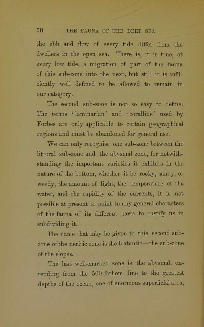 the ebb and flow of every tide differ from the dwellers in the open sea. There is, it is true, at every low tide, a migration of part of the fauna of this sub-zone into the next, but still it is suffi- ciently well defined to be allowed to remain in our category. The second sub-zone is not so easy to define. The terms ‘ laminarian ’ and ‘ coralline ’ used by Forbes are only applicable to certain geographical regions and must be abandoned for general use. We can only recognise one sub-zone between the littoral sub-zone and the abysmal zone, for notwith- standing the important varieties it exhibits in the nature of the bottom, whether it be rocky, sandy, or weedy, the amount of light, the temperature of the water, and the rapidity of the currents, it is not possible at present to point to any general characters of the fauna of its different parts to justify us in subdividing it. The name that may be given to this second sub- zone of the neritic zone is the Katantic—the sub-zone of the slopes. The last well-marked zone is the abysmal, ex- tending from the 500-fathom line to the greatest depths of the ocean, one of enormous superficial area,