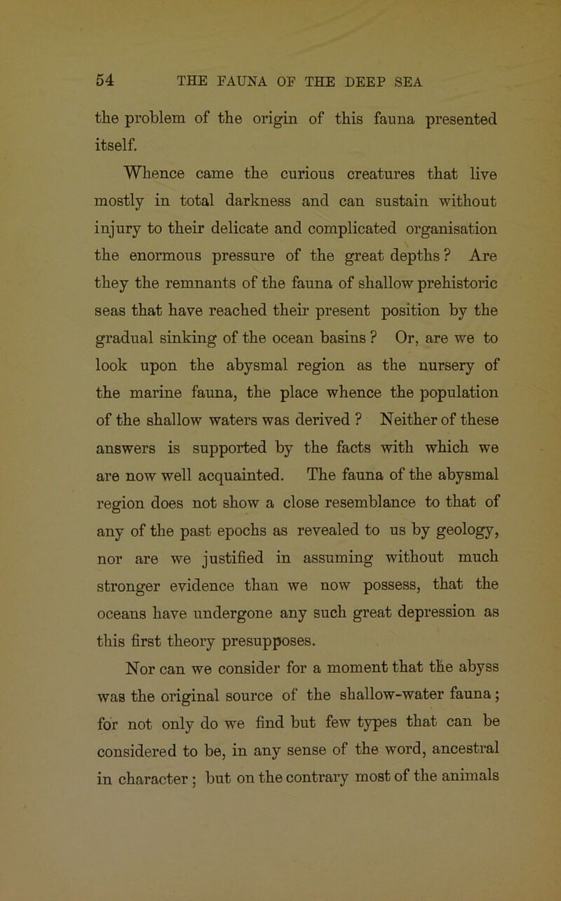 the problem of the origin of this fauna presented itself. Whence came the curious creatures that live mostly in total darkness and can sustain without injury to their delicate and complicated organisation the enormous pressure of the great depths ? Are they the remnants of the fauna of shallow prehistoric seas that have reached their present position by the gradual sinking of the ocean basins ? Or, are we to look upon the abysmal region as the nursery of the marine fauna, the place whence the population of the shallow waters was derived ? Neither of these answers is supported by the facts with which we are now well acquainted. The fauna of the abysmal region does not show a close resemblance to that of any of the past epochs as revealed to us by geology, nor are we justified in assuming without much stronger evidence than we now possess, that the oceans have undergone any such great depression as this first theory presupposes. Nor can we consider for a moment that the abyss was the original source of the shallow-water fauna; for not only do we find but few types that can be considered to be, in any sense of the word, ancestral in character ; but on the contrary most of the animals