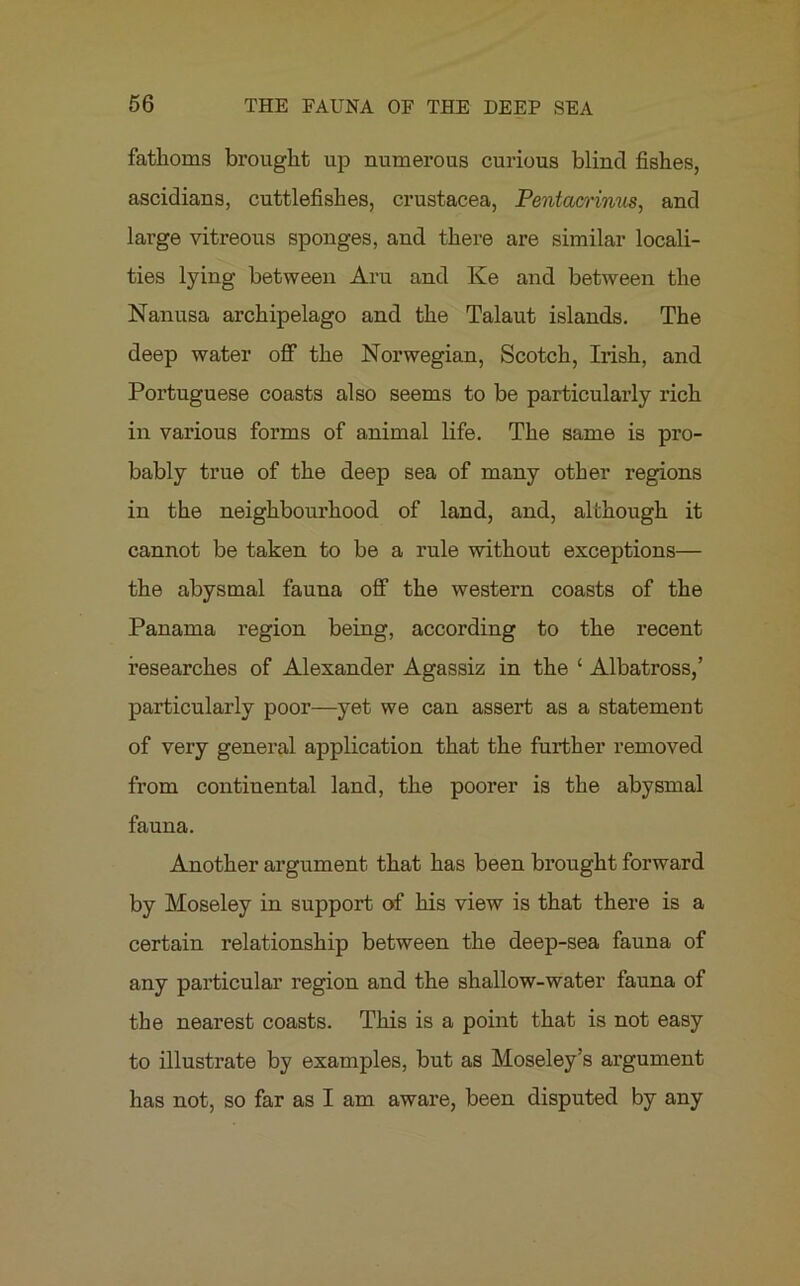 fathoms brought up numerous curious blind fishes, ascidians, cuttlefishes, Crustacea, Pentacrinus, and large vitreous sponges, and there are similar locali- ties lying between Aru and Ke and between the Nanusa archipelago and the Talaut islands. The deep water off the Norwegian, Scotch, Irish, and Portuguese coasts also seems to be particularly rich in various forms of animal life. The same is pro- bably true of the deep sea of many other regions in the neighbourhood of land, and, although it cannot be taken to be a rule without exceptions— the abysmal fauna off the western coasts of the Panama region being, according to the recent researches of Alexander Agassiz in the ‘ Albatross,’ particularly poor—yet we can assert as a statement of very general application that the further removed from continental land, the poorer is the abysmal fauna. Another argument that has been brought forward by Moseley in support of his view is that there is a certain relationship between the deep-sea fauna of any particular region and the shallow-water fauna of the nearest coasts. This is a point that is not easy to illustrate by examples, but as Moseley’s argument has not, so far as I am aware, been disputed by any