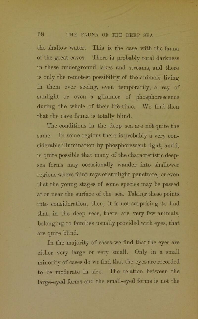 the shallow water. This is the case with the fauna of the great caves. There is probably total darkness in these underground lakes and streams, and there is only the remotest possibility of the animals living in them ever seeing, even temporarily, a ray of sunlight or even a glimmer of phosphorescence during the whole of their life-time. We find then that the cave fauna is totally blind. The conditions in the deep sea are not quite the same. In some regions there is probably a very con- siderable illumination by phosphorescent light, and it is quite possible that many of the characteristic deep- sea forms may occasionally wander into shallower regions where faint rays of sunlight penetrate, or even that the young stages of some species may be passed at or near the surface of the sea. Taking these points into consideration, then, it is not surprising to find that, in the deep seas, there are very few animals, belonging to families usually provided with eyes, that are quite blind. In the majority of cases we find that the eyes are either very large or very small. Only in a small minority of cases do we find that the eyes are recorded to be moderate in size. The relation between the large-eyed forms and the small-eyed forms is not the