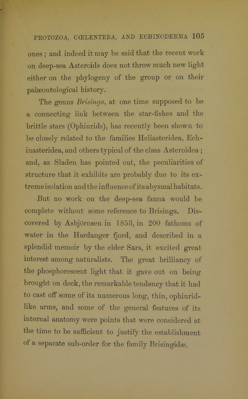ones ; and indeed it may be said that the recent work on deep-sea Asteroids does not throw much new light either on the phylogeny of the group or on their palaeontological history. The genus Brisinga, at one time supposed to be a connecting link between the star-fishes and the brittle stars (Ophiurids), has recently been shown to be closely related to the families Heliasteridea, Eck- inasteridea, and others typical of the class Asteroidea ; and, as Sladen has pointed out, the peculiarities of structure that it exhibits are probably due to its ex- treme isolation and the influence of its abysmal habitats. But no work on the deep-sea fauna would be complete without some reference to Brisinga. Dis- covered by Asbjornsen in 1853, in 200 fathoms of water in the Hardanger fjord, and described in a splendid memoir by the elder Sars, it excited great interest among naturalists. The great brilliancy of the phosphorescent light that it gave out on being brought on deck, the remarkable tendency that it had to cast off some of its numerous long, thin, ophiurid- like arms, and some of the general features of its internal anatomy were points that were considered at the time to be sufficient to justify the establishment of a separate sub-order for the family Brisingidm.