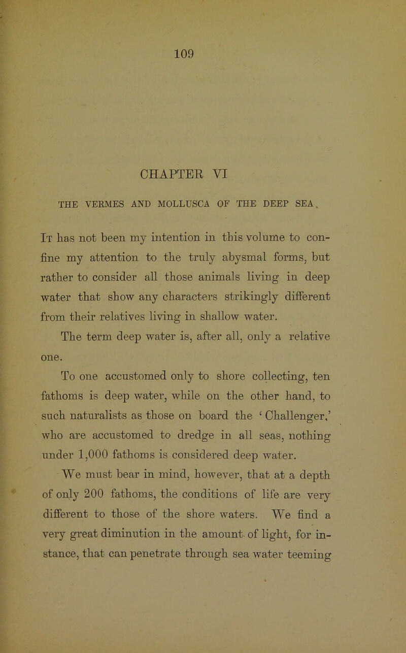 CHAPTER VI THE VERMES AND MOLLUSCA OF THE DEEP SEA. It has not been my intention in this volume to con- fine my attention to the truly abysmal forms, but rather to consider all those animals living in deep water that show any characters strikingly different from their relatives living in shallow water. The term deep water is, after all, only a relative one. To one accustomed only to shore collecting, ten fathoms is deep water, while on the other hand, to such naturalists as those on board the £ Challenger,’ who are accustomed to dredge in all seas, nothing under 1,000 fathoms is considered deep water. We must bear in mind, however, that at a depth of only 200 fathoms, the conditions of life are very diffei’ent to those of the shore waters. We find a vei'y great diminution in the amount of light, for in- stance, that can penetrate through sea water teeming