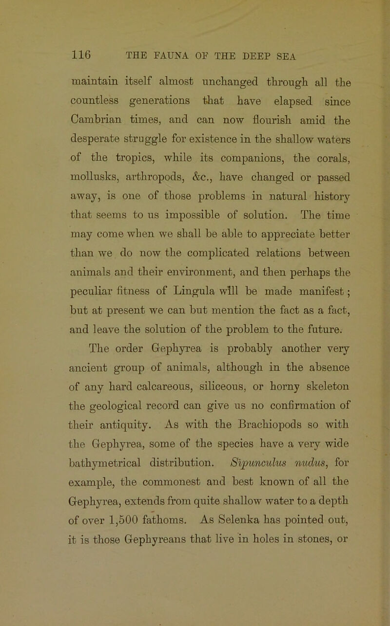 maintain itself almost unchanged through all the countless generations that have elapsed since Cambrian times, and can now flourish amid the desperate struggle for existence in the shallow waters of the tropics, while its companions, the corals, mollusks, arthropods, &c., have changed or passed away, is one of those problems in natural history that seems to us impossible of solution. The time may come when we shall be able to appreciate better than we do now the complicated relations between animals and their environment, and then perhaps the peculiar fitness of Lingula will be made manifest; but at present we can but mention the fact as a fact, and leave the solution of the problem to the future. The order Gephyrea is probably another very ancient group of animals, although in the absence of any hard calcareous, siliceous, or horny skeleton the geological record can give us no confirmation of their antiquity. As with the Brachiopods so with the Gephyrea, some of the species have a very wide bathymetrical distribution. Slpunculus nudus, for example, the commonest and best known of all the Gephyrea, extends from quite shallow water to a depth of over 1,500 fathoms. As Selenka has pointed out, it is those Gephyreans that live in holes in stones, or