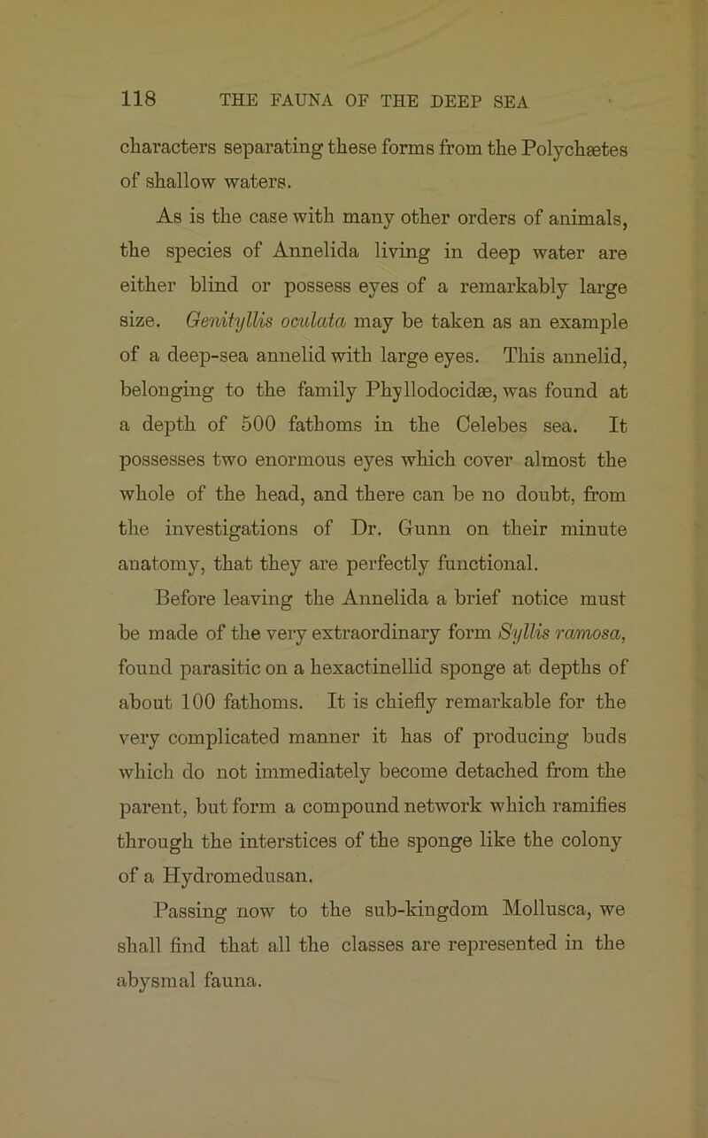 characters separating these forms from the Polychtetes of shallow waters. As is the case with many other orders of animals, the species of Annelida living in deep water are either blind or possess eyes of a remarkably large size. Genityllis oculata may be taken as an example of a deep-sea annelid with large eyes. This annelid, belonging to the family Phyllodocidas, was found at a depth of 500 fathoms in the Celebes sea. It possesses two enormous eyes which cover almost the whole of the head, and there can be no doubt, from the investigations of Dr. Gunn on their minute anatomy, that they are perfectly functional. Before leaving the Annelida a brief notice must be made of the very extraordinary form Syllis ramosa, found parasitic on a hexactinellid sponge at depths of about 100 fathoms. It is chiefly remarkable for the very complicated manner it has of producing buds which do not immediately become detached from the parent , but form a compound network which ramifies through the interstices of the sponge like the colony of a Hydromedusan. Passing now to the sub-kingdom Mollusca, we shall find that all the classes are represented in the abysmal fauna.