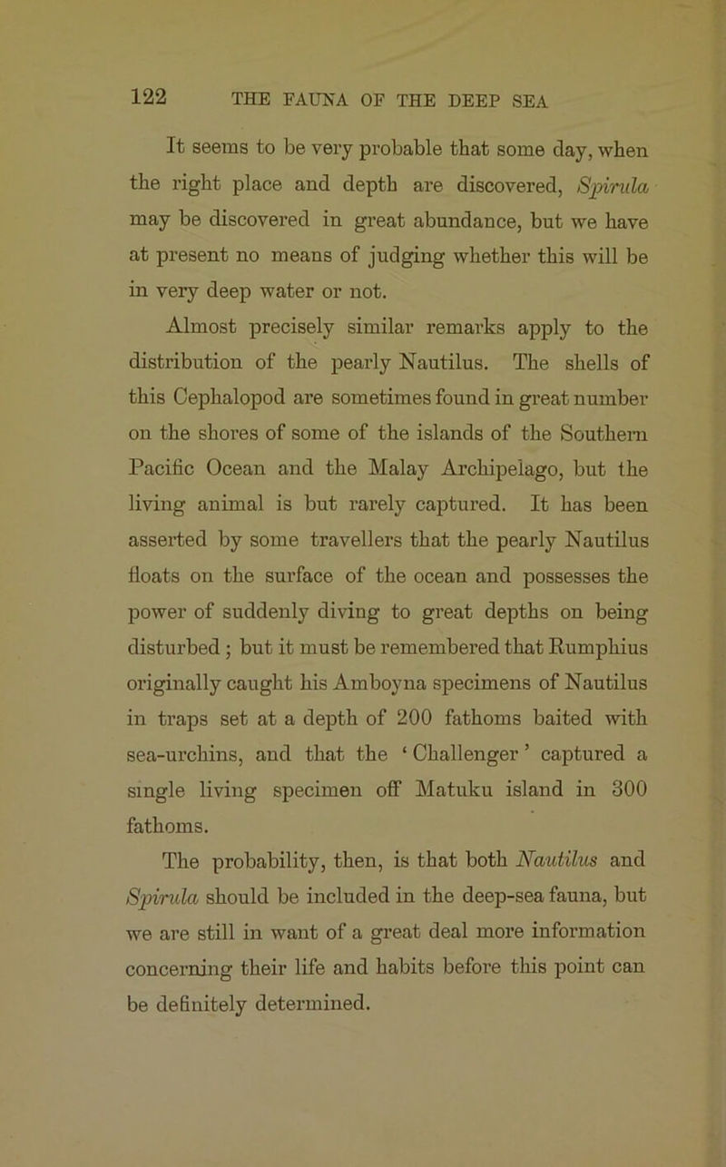 It seems to be very probable that some day, when the right place and depth are discovered, Spirilla may be discovered in great abundance, but we have at present no means of judging whether this will be in very deep water or not. Almost precisely similar remarks apply to the distribution of the pearly Nautilus. The shells of this Cephalopod are sometimes found in great number on the shores of some of the islands of the Southern Pacific Ocean and the Malay Archipelago, but the living animal is but rarely captured. It has been asserted by some travellers that the pearly Nautilus floats on the surface of the ocean and possesses the power of suddenly diving to great depths on being disturbed ; but it must be remembered that Rumphius originally caught his Amboyna specimens of Nautilus in traps set at a depth of 200 fathoms baited with sea-urchins, and that the ‘ Challenger ’ captured a single living specimen off Matuku island in 300 fathoms. The probability, then, is that both Nautilus and Spirula should be included in the deep-sea fauna, but we are still in want of a great deal more information concerning their life and habits before this point can be definitely determined.