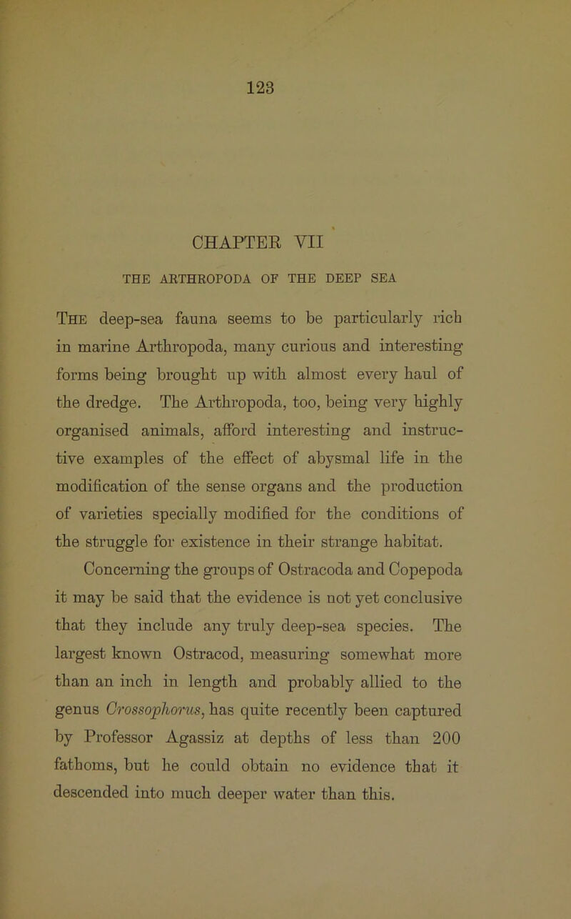 CHAPTER VII THE ARTHROPODA OF THE DEEP SEA The deep-sea fauna seems to be particularly rich in marine Arthropoda, many curious and interesting forms being brought up with almost every haul of the dredge. The Arthropoda, too, being very highly organised animals, afford interesting and instruc- tive examples of the effect of abysmal life in the modification of the sense organs and the production of varieties specially modified for the conditions of the struggle for existence in their strange habitat. Concerning the groups of Ostracoda and Copepoda it may be said that the evidence is not yet conclusive that they include any truly deep-sea species. The largest known Ostracod, measuring somewhat more than an inch in length and probably allied to the genus Crossophorus, has quite recently been captured by Professor Agassiz at depths of less than 200 fathoms, but he could obtain no evidence that it descended into much deeper water than this.