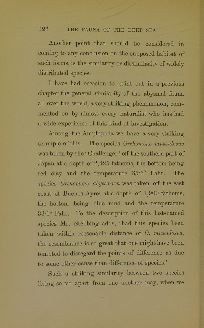 Another point that should be considered in coming to any conclusion on the supposed habitat of such forms, is the similarity or dissimilarity of widely distributed speeies. I have had occasion to point out in a previous chapter the general similarity of the abysmal fauna all over the world, a very striking phenomenon, com- mented on by almost every naturalist who has had a wide experience of this kind of investigation. Among the Amphipoda we have a very striking example of this. The species Orchomene musculosus was taken by the ‘ Challenger ’ off the southern part of Japan at a depth of 2,425 fathoms, the bottom being red clay and the temperature 35 • 5° Fahr. The species Orchomene abyssorum was taken off the east coast of Buenos Ayres at a depth of 1,900 fathoms, the bottom being blue mud and the temperature 33T° Fahr. To the description of this last-named species Mr. Stebbing adds, ‘ had this species been taken within reesonable distance of 0. mitsculosus, the resemblance is so great that one might have been tempted to disregard the points of difference as due to some other cause than difference of species.’ Such a striking similarity between two species living so far apart from one another may, when we