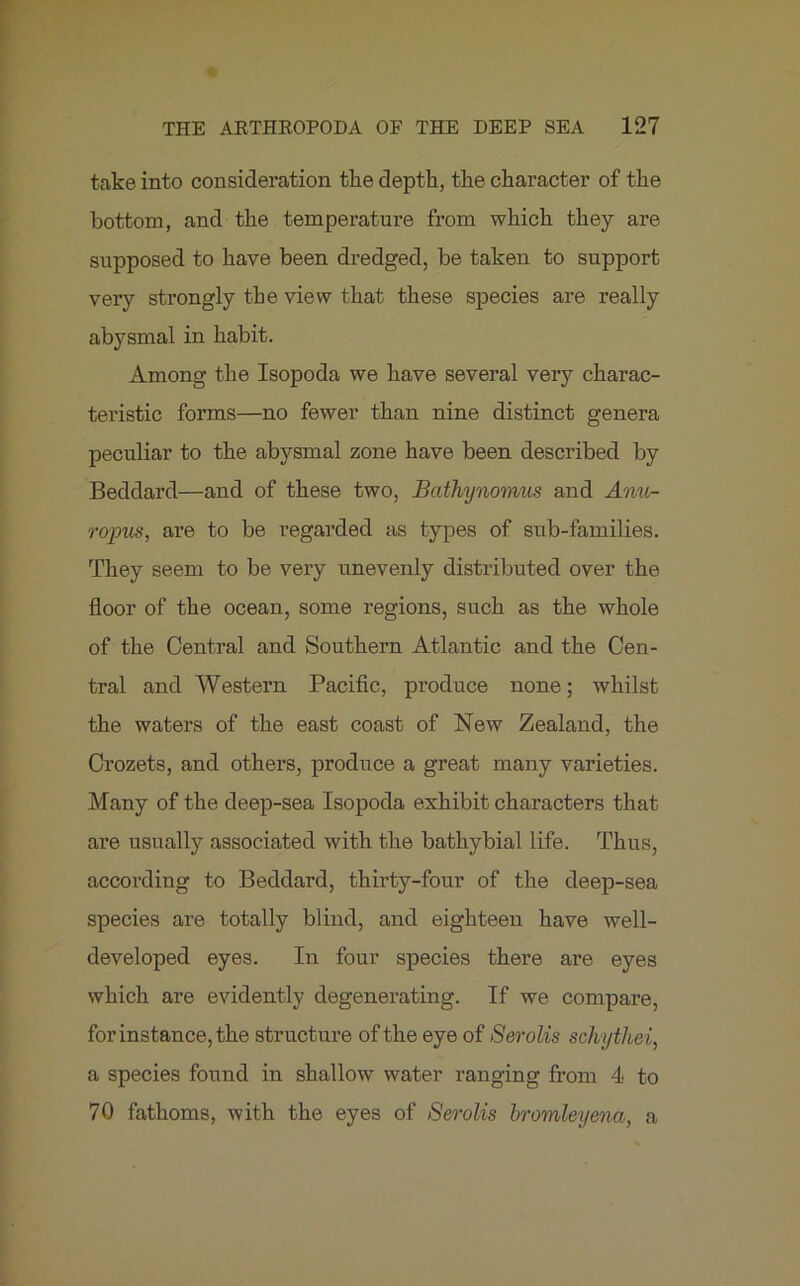 take into consideration the depth, the character of the bottom, and the temperature from which they are supposed to have been dredged, be taken to support very strongly the view that these species are really abysmal in habit. Among the Isopoda we have several very charac- teristic forms—no fewer than nine distinct genera peculiar to the abysmal zone have been described by Beddard—and of these two, Bathynomm and Anu- ropus, are to be regarded as types of sub-families. They seem to be very unevenly distributed over the floor of the ocean, some regions, such as the whole of the Central and Southern Atlantic and the Cen- tral and Western Pacific, produce none; whilst the waters of the east coast of New Zealand, the Crozets, and others, produce a great many varieties. Many of the deep-sea Isopoda exhibit characters that are usually associated with the bathybial life. Thus, according to Beddard, thirty-four of the deep-sea species are totally blind, and eighteen have well- developed eyes. In four species there are eyes which are evidently degenerating. If we compare, for instance, the structure of the eye of Serolis schythei, a species found in shallow water ranging from 4 to 70 fathoms, with the eyes of Serolis bromleyena, a
