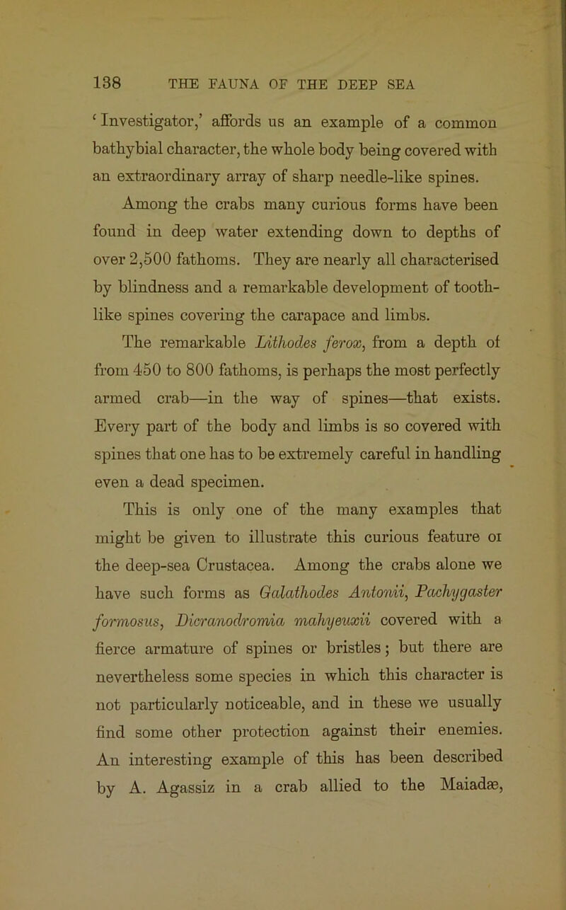 ‘Investigator,’ affords us an example of a common bathybial character, the whole body being covered with an extraordinary array of sharp needle-like spines. Among the crabs many curious forms have been found in deep water extending down to depths of over 2,500 fathoms. They are nearly all characterised by blindness and a remarkable development of tooth- like spines covering the carapace and limbs. The remarkable Lithodes ferox, from a depth of from 450 to 800 fathoms, is perhaps the most perfectly armed crab—in the way of spines—that exists. Every part of the body and limbs is so covered with spines that one has to be extremely careful in handling even a dead specimen. This is only one of the many examples that might be given to illustrate this curious feature oi the deep-sea Crustacea. Among the crabs alone we have such forms as Galathodes Antonii, Pachygaster formosus, Dicranodromici mahyeuxii covered with a fierce armature of spines or bristles; but there are nevertheless some species in which this character is not particularly noticeable, and in these we usually find some other protection against their enemies. An interesting example of this has been described by A. Agassiz in a crab allied to the Maiadas,