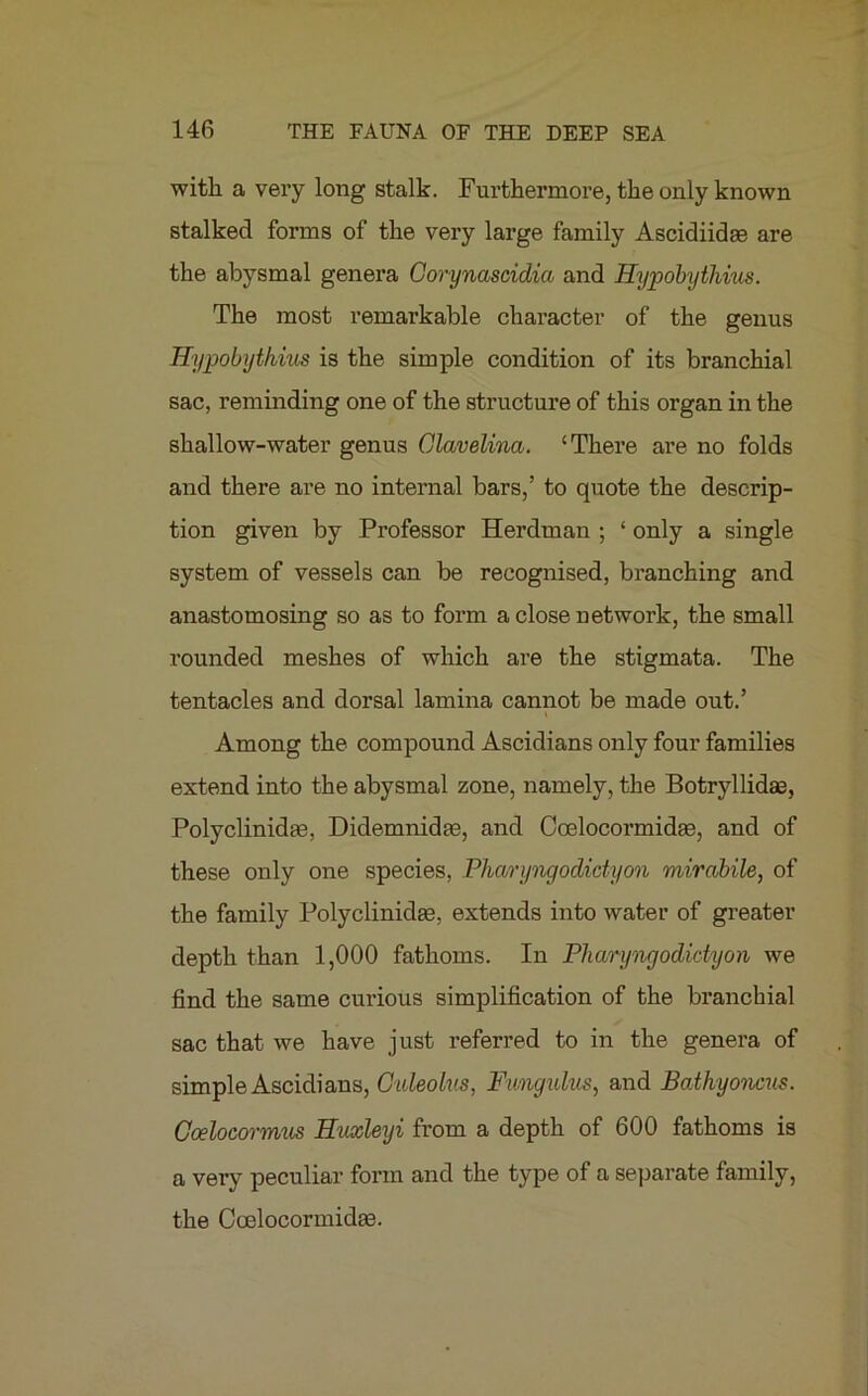with a very long stalk. Furthermore, the only known stalked forms of the very large family Ascidiidae are the abysmal genera Gorynascidia and Hypobythius. The most remarkable character of the genus Hypobythius is the simple condition of its branchial sac, reminding one of the structure of this organ in the shallow-water genus Glavelina. ‘There are no folds and there are no internal bars,’ to quote the descrip- tion given by Professor Herdman ; ‘ only a single system of vessels can be recognised, branching and anastomosing so as to form a close network, the small rounded meshes of which are the stigmata. The tentacles and dorsal lamina cannot be made out.’ i Among the compound Ascidians only four families extend into the abysmal zone, namely, the Botryllidae, Polyclinidte, Didemnidae, and Coelocormidae, and of these only one species, Pharyngodictyon mirabile, of the family Polyclinidaa, extends into water of greater depth than 1,000 fathoms. In Pharyngodictyon we find the same curious simplification of the branchial sac that we have just referred to in the genera of simple Ascidians, Ouleolus, Fwngulus, and Bathyoncus. Goelocormus Huxleyi from a depth of 600 fathoms is a very peculiar form and the type of a separate family, the Coelocormidas.