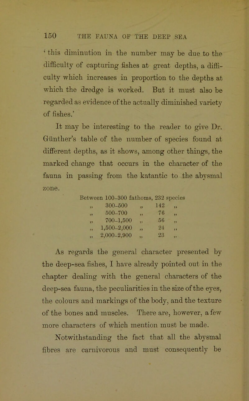 ‘ this diminution in the number may be due to the difficulty of capturing fishes at great depths, a diffi- culty which increases in proportion to the depths at which the dredge is worked. But it must also be regarded as evidence of the actually diminished variety of fishes.’ It may be interesting to the reader to give Dr. Gunther’s table of the number of species found at different depths, as it shows, among other things, the marked change that occurs in the character of the fauna in passing from the katantic to the abysmal zone. Between 100-300 fathoms, 232 species „ 300-500 „ 142 „ „ 500-700 76 „ „ 700-1,500 „ 56 „ „ 1,500-2,000 „ 24 „ „ 2,000-2,900 „ 23 „ As regards the general character presented by the deep-sea fishes, I have already pointed out in the chapter dealing with the general characters of the deep-sea fauna, the peculiarities in the size of the eyes, the colours and markings of the body, and the texture of the bones and muscles. There are, however, a few more characters of which mention must be made. Notwithstanding the fact that all the abysmal fibres are carnivorous and must consequently be