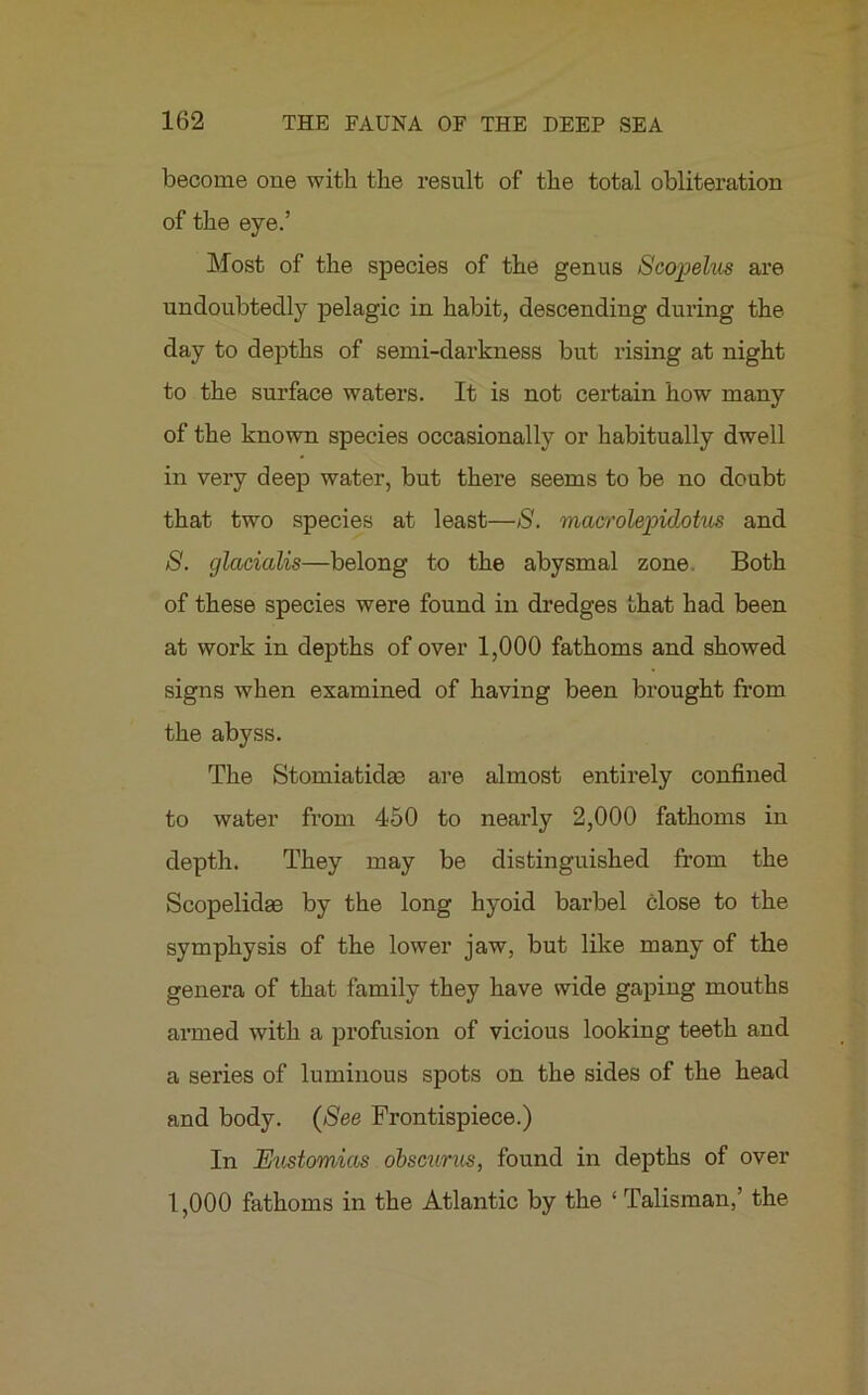 become one with the result of the total obliteration of the eye.’ Most of the species of the genus Scopelus are undoubtedly pelagic in habit, descending during the day to depths of semi-darkness but rising at night to the surface waters. It is not certain how many of the known species occasionally or habitually dwell in very deep water, but there seems to be no doubt that two species at least—8. macrolepidotus and 8. glacialis—belong to the abysmal zone Both of these species were found in dredges that had been at work in depths of over 1,000 fathoms and showed signs when examined of having been brought from the abyss. The Stomiatidac are almost entirely confined to water from 450 to nearly 2,000 fathoms in depth. They may be distinguished from the Scopelidas by the long hyoid barbel close to the symphysis of the lower jaw, but like many of the genera of that family they have wide gaping mouths armed with a profusion of vicious looking teeth and a series of luminous spots on the sides of the head and body. (See Frontispiece.) In JEustomias obscurus, found in depths of over 1,000 fathoms in the Atlantic by the ‘ Talisman,’ the