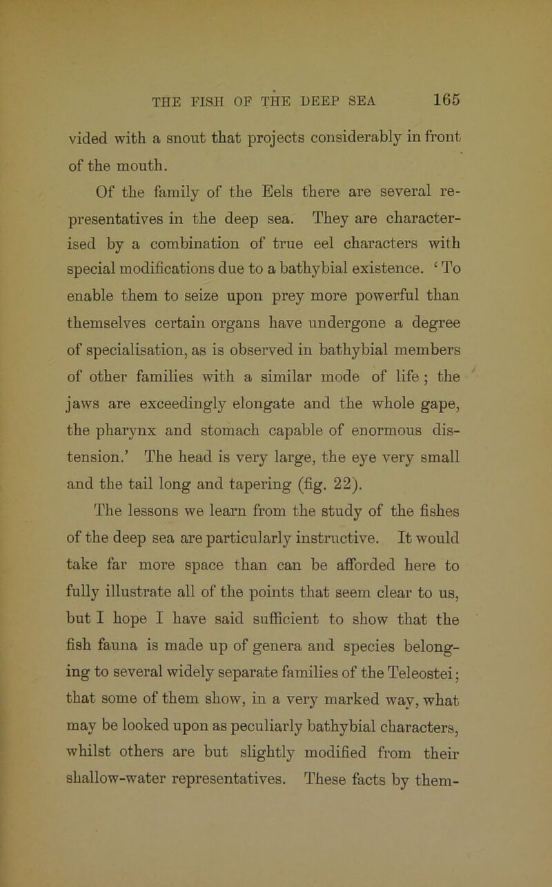 vicled with a snout that projects considerably in front of the mouth. Of the family of the Eels there are several re- presentatives in the deep sea. They are character- ised by a combination of true eel characters with special modifications due to a bathybial existence. ‘ To enable them to seize upon prey more powerful than themselves certain organs have undergone a degree of specialisation, as is observed in bathybial members of other families with a similar mode of life ; the jaws are exceedingly elongate and the whole gape, the pharynx and stomach capable of enormous dis- tension.’ The head is very large, the eye very small and the tail long and tapei’ing (fig. 22). The lessons we learn from the study of the fishes of the deep sea are particularly instructive. It would take far more space than can be afforded here to fully illustrate all of the points that seem clear to us, but I hope I have said sufficient to show that the fish fauna is made up of genera and species belong- ing to several widely separate families of the Teleostei; that some of them show, in a very marked way, what may be looked upon as peculiarly bathybial characters, whilst others are but slightly modified from their shallow-water representatives. These facts by them-